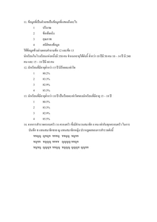 11. ขอมูลที่เปนตัวเลขเปนขอมูลที่แสดงถึงอะไร
         1         ปริมาณ
         2         ขอเท็จจริง
         3         คุณภาพ
         4         สถิติของขอมูล
ใชขอมูลขางลางตอบคําถามขอ 12 และขอ 13
นักเรียนในโรงเรียนแหงหนึงมี 350 คน จําแนกอายุไดดังนี้ ต่ํากวา 10 ปมี 50 คน 10 – 14 ป มี 240
                               ่
คน และ 15 – 18 ปมี 60 คน
12. นักเรียนทีมีอายุตํากวา 15 ป มีรอยละเทาใด
                 ่     ่
         1         80.2%
         2         83.3%
         3         82.9%
         4         85.5%
13. นักเรียนทีมีอายุต่ํากวา 10 ป เปนรอยละเทาใดของนักเรียนที่มีอายุ 15 – 18 ป
               ่
         1         80.5%
         2         83.3%
         3         82.9%
         4         85.5%
14. จากการสํารวจครอบครัว 16 ครองครัว ซึ่งมีจํานวนสมาชิก 4 คน เทากันทุกครอบครัว ในการ
     บันทึก ช แทนสมาชิกชาย ญ แทนสมาชิกหญิง ปรากฏผลของการสํารวจดังนี้
         ชชญญ ญชญช ชชชญ ชชญญ ชญชช
         ชญชช ชญญญ ชชชช ญญญญ ชชญช
         ชญชญ ญญญช ชชญญ ชญญญ ญญญช ญญชช
 