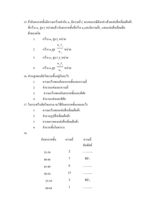 15. ถาอันตรภาคชั้นมีความกวางเทากับ w1 มีความถี่ f1 จะแทนกรณีดังกลาวดวยแทงสีเ่ หลี่ยมผืนผา
    ที่กวาง w1 สูง f1 หนวยแลว อันตรภาคชั้นที่กวาง w2และมีความถีf 2 แทนแทงสี่เหลี่ยมผืน
                                                                   ่
    ผาขนาดใด
          1        กวาง w2 สูง f2 หนวย
                                 w1 f 2
          2        กวาง w2สูง w หนวย
                                2
        3       กวาง w2 สูง f 1f2 หนวย
                              w2 f1
        4       กวาง w2สูง w หนวย
                                1

16. สวนสูงของฮิสโทแรมขึ้นอยูกับอะไร
        1       ความกวางของอันตรภาคชันและความถี่
                                          ้
        2       จํานวนแทงและความถี่
        3        ความกวางของอันตรภาคชั้นและพิสัย
        4       จํานวนแทงและพิสัย
17. ในการสรางฮิสโทแกรม จะใชอนตรภาคชั้นแทนอะไร
                                   ั
        1       ความกวางของแทงสี่เหลี่ยมผืนผา
        2       จํานวนรูปสี่เหลี่ยมผืนผา
        3       ความยาวของแทงสี่เหลี่ยมผืนผา
        4       จํานวนชั้นในตาราง
18.
               อันตรภาคชั้น         ความถี่         ความถี่
                                                    สัมพัทธ
                 35-39                 2           ….........

                 40-44                 7              RF1

                 45-49                 6            …........

                 50-54                 13           …........

                   55-59               3              RF2

                   60-64               1            …........
 