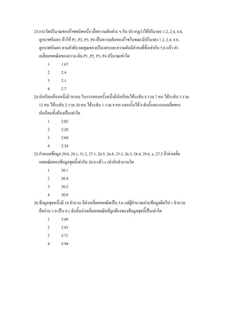 23.การวัดปริมาณของกาซชนิดหนึ่ง เมื่อความดันตาง ๆ กัน ปรากฏวาไดปริมาตร 1.2, 2.4, 4.8,
   ลูกบาศกเมตร ถาให P1, P2, P3, P4 เปนความดันของกาซในขณะมีปริมาตร 1.2, 2.4, 4.8,
   ลูกบาศกเมตร ตามลําดับ ผลคูณของปริมาตรและความดันมีคาคงทีซ่งเทากับ 5.8 แลว คา
                                                                       ่ ึ
   เฉลี่ยเลขคณิตของความ ดัน P1, P2, P3, P4 ปริมาณเทาใด
          1       1.67
          2       2.4
          3       2.1
          4       2.7
24.นักเรียนหองหนึ่งมี 50 คน ในการสอบครั้งหนึ่งมีนักเรียนไดระดับ 4 รวม 7 คน ไดระดับ 3 รวม
   12 คน ไดระดับ 2 รวม 20 คน ไดระดับ 1 รวม 8 คน นอกนั้นได 0 ดังนั้นคะแนนเฉลี่ยของ
   นักเรียนทั้งหองเปนเทาใด
          1       2.02
          2       2.20
          3       2.04
          4       2.24
25.กําหนดขอมูล 29.0, 28.1, 31.2, 27.1, 26.5, 26.8, 25.3, 26.3, 28.4, 29.6, x, 27.5 ถาคาเฉลี่ย
   เลขคณิตของขอมูลชุดนี้เทากับ 28.0 แลว x เทากับจํานวนใด
          1       30.1
          2       30.4
          3       30.2
          4       30.8
26.ขอมูลชุดหนึ่งมี 10 จํานวน มีคาเฉลี่ยเลขคณิตเปน 5.6 แตผูคํานวณอานขอมูลผิดไป 1 จํานวน
   คืออาน 1.0 เปน 0.1 ดังนั้นคาเฉลี่ยเลขคณิตที่ถูกตองของขอมูลชุดนี้เปนเทาใด
          1       5.69
          2       5.83
          3       5.71
          4       5.94
 