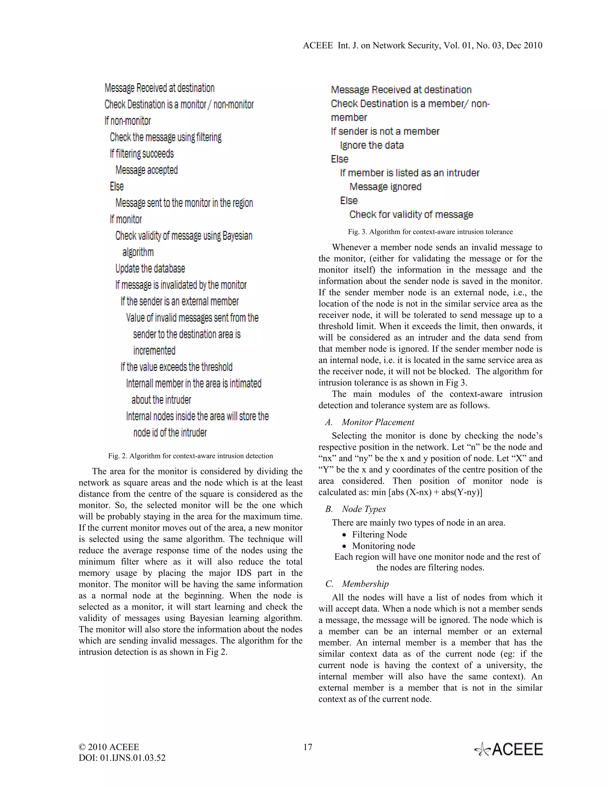 ACEEE Int. J. on Network Security, Vol. 01, No. 03, Dec 2010




                                                                              Fig. 3. Algorithm for context-aware intrusion tolerance

                                                                          Whenever a member node sends an invalid message to
                                                                      the monitor, (either for validating the message or for the
                                                                      monitor itself) the information in the message and the
                                                                      information about the sender node is saved in the monitor.
                                                                      If the sender member node is an external node, i.e., the
                                                                      location of the node is not in the similar service area as the
                                                                      receiver node, it will be tolerated to send message up to a
                                                                      threshold limit. When it exceeds the limit, then onwards, it
                                                                      will be considered as an intruder and the data send from
                                                                      that member node is ignored. If the sender member node is
                                                                      an internal node, i.e. it is located in the same service area as
                                                                      the receiver node, it will not be blocked. The algorithm for
                                                                      intrusion tolerance is as shown in Fig 3.
                                                                          The main modules of the context-aware intrusion
                                                                      detection and tolerance system are as follows.
                                                                        A. Monitor Placement
                                                                          Selecting the monitor is done by checking the node’s
                                                                      respective position in the network. Let “n” be the node and
       Fig. 2. Algorithm for context-aware intrusion detection        “nx” and “ny” be the x and y position of node. Let “X” and
    The area for the monitor is considered by dividing the            “Y” be the x and y coordinates of the centre position of the
network as square areas and the node which is at the least            area considered. Then position of monitor node is
distance from the centre of the square is considered as the           calculated as: min [abs (X-nx) + abs(Y-ny)]
monitor. So, the selected monitor will be the one which                B. Node Types
will be probably staying in the area for the maximum time.
                                                                        There are mainly two types of node in an area.
If the current monitor moves out of the area, a new monitor
is selected using the same algorithm. The technique will                  • Filtering Node
reduce the average response time of the nodes using the                   • Monitoring node
                                                                         Each region will have one monitor node and the rest of
minimum filter where as it will also reduce the total
                                                                                   the nodes are filtering nodes.
memory usage by placing the major IDS part in the
monitor. The monitor will be having the same information                C. Membership
as a normal node at the beginning. When the node is                       All the nodes will have a list of nodes from which it
selected as a monitor, it will start learning and check the           will accept data. When a node which is not a member sends
validity of messages using Bayesian learning algorithm.               a message, the message will be ignored. The node which is
The monitor will also store the information about the nodes           a member can be an internal member or an external
which are sending invalid messages. The algorithm for the             member. An internal member is a member that has the
intrusion detection is as shown in Fig 2.                             similar context data as of the current node (eg: if the
                                                                      current node is having the context of a university, the
                                                                      internal member will also have the same context). An
                                                                      external member is a member that is not in the similar
                                                                      context as of the current node.




© 2010 ACEEE                                                     17
DOI: 01.IJNS.01.03.52
 