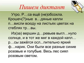 Пишем диктант
  Утро. Р…са ещѐ (не)обсохла.
Крошеч(?)ные в…дяные капли
п…висли всюду на листьях цветах на
стеблях тр…вы.
  Из(за) вершин д…ревьев выгл…нуло
солнце, и в тот же миг в каждой капл…
р…сы зажѐгся осл...пительно яркий
ф…нарик. Они были все разные синие
розовые и голубые. Весь лес сиял
розовым светом.
 