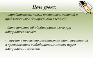 Цель урока:
- отрабатывать навык постановки запятой в
предложениях с однородными членами;

- дать понятие об обобщающем слове при
однородных членах;

- научить правильно расставлять знаки препинания
в предложениях с обобщающим словом перед
однородными членами
 