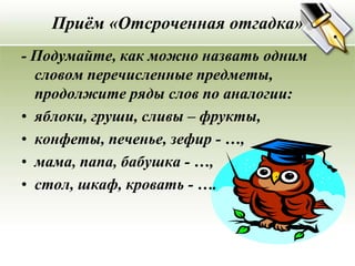 Приём «Отсроченная отгадка»
- Подумайте, как можно назвать одним
  словом перечисленные предметы,
  продолжите ряды слов по аналогии:
• яблоки, груши, сливы – фрукты,
• конфеты, печенье, зефир - …,
• мама, папа, бабушка - …,
• стол, шкаф, кровать - ….
 