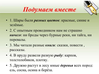 Подумаем вместе
• 1. Шары были разных цветов: красные, синие и
  зелѐные.
• 2. С опытным проводником нам не страшно
  ничего: ни броды через бурные реки, ни тайга, ни
  перевалы.
• 3. Мы читали разные книги: сказки, повести ,
  рассказы.
• 4. В пруду развели разную рыбу: карпов,
  толстолобиков, плотву.
• 5. Дружно растут в лесу юные деревья всех пород:
  ель, сосна, осина и берѐза.
 