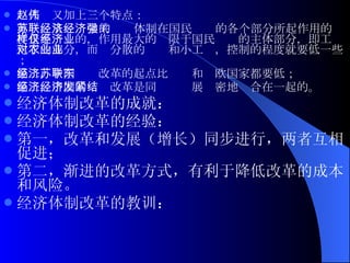 赵人伟又加上三个特点： 第一，从苏联学来的经济体制在国民经济的各个部分所起作用的强度是不一样的，作用最大的仅限于国民经济的主体部分，即工业化了的部分，而对分散的农业和小工业，控制的程度就要低一些；  第二，中国经济改革的起点比苏联和东欧国家都要低；  第三，中国的经济改革是同经济发展紧密地结合在一起的。 经济体制改革的 成就 ：  经济体制改革的 经验 ：  第一，改革和发展（增长）同步进行，两者互相促进； 第二，渐进的改革方式，有利于降低改革的成本和风险。  经济体制改革的 教训 ：  