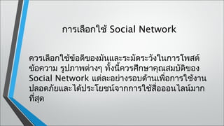 การเลือกใช้ Social Network


ควรเลือกใช้ข้อดีของมันและระมัดระวังในการโพสต์
ข้อความ รูปภาพต่างๆ ทั้งนี้ควรศึกษาคุณสมบัติของ
Social Network แต่ละอย่างรอบด้านเพื่อการใช้งาน
ปลอดภัยและได้ประโยชน์จากการใช้สอออนไลน์มาก
                                    ื่
ที่สด
    ุ
 