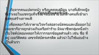 1.ภัยจากคนแปลกหน้า หรือบุคคลเสมือน บางที่เด็กหญิง
ที่เราเจอในแชทรูมที่จริงยบนอินชายวัยกลางคนที่เข้ามา
                     ภั อาจเป็นเตอร์เน็ต
พูดคุยสร้างภาพเพื
2.เพือหลอกให้เราตายใจหวังล่อลวงนัดพบและเมื่อออกไป
     ่
เจอเขาก็อาจถูกล่วงเกินหรือทำาร้าย มิจฉาชีพกลุ่มหนึ่งทำา
เว็บไซต์ปลอมหลอกให้เรากรอกข้อมูลส่วนตัว เช่น ชื่อ ที่
อยู่ เบอร์ติดต่อ เลขรหัสบัตรเครดิต แล้วนำาไปใช้แอบอ้าง
เป็นตัวเรา
 