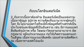 ภัยบนโลกอินเตอร์เน็ต
2. ภัยจากเนื้อหาต้องห้าม อินเตอร์เน็ตเป็นแหล่งรวม
เนื้อหาข้อมูล รูปภาพ ความคิดเห็นนานาจากผู้คนทั่ว
โลก จึงไม่น่าแปลกใจที่จะมีทั้งข้อมูลที่สร้างสรรค์เป็น
ประโยชน์และข้อมูลทีเป็นอันตราย เช่น มีการเผยแพร่
                     ่
สิงพิมพ์รูปภาพ หรือ โฆษณาวัตถุลามกอานาจาร ผิด
  ่
กฎหมาย หมิ่นประมาณยุยง ก่อให้เกิดความแตกแยก
ในสังคม เนื้อหารุนแรงเกลียดชัง บ่อนทำาลายผิดศีละร
รม เนื้อหาทางเพศโจ่งแจ้ง
 