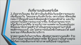 ภัยทีมาบนอินเตอร์เน็ต
                    ่
2.ภัยจากเว็บเเคม ถือได้ว่าเป็นภัยที่นับวันจะมีความรุนเเรง
เพิ่มขึ้นทุกวัน โดยเฉพาะกับเด็กวัยรุ่น เพราะมิจฉาชีพจะติด
กล่องไว้ที่คอมพิวเตอร์เพื่อดูพฤติกรรมของอีกฝ่าย และเว็บ
เเคมทุกวันนี้มีความรุนเเรงมากขึ้น ถึงขั้นลามกอนาจาร
หรือเรียกง่ายๆก็คือ ขายบริการทางเพศทางเว็บเเคมนั่นเอง
ทีนลองมานึกภาพดูซว่าถ้าเป็นลูกหลานของท่านกำาลังมี
     ี้              ิ
พฤติกรรมเเบบนี้ เเละไม่สามารถยับยั้งชังใจตนเองได้ ผลที่
จะตามมาก็คอเสียคเงิน่าบริการ 
               ื
ขาดความสนใจในการเรียน เสียสุขภาพเพราะนอนดึก ร้าย
ไปกว่านั้นอาจส่งผงถึงสุขภาพจิต ซึงไม่เเน่ว่าเป็นสาเหตูก่อ
                                    ่
ให้เกิดการข่มขืนกระทำาชำาเราตามที่เป็นข่าวอยู่เนืองๆ
 