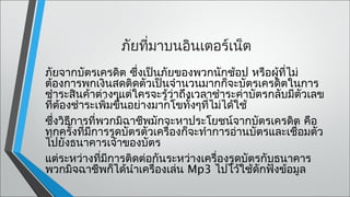 ภัยทีมาบนอินเตอร์เน็ต
                     ่
ภัยจากบัตรเครดิต ซึ่งเป็นภัยของพวกนักช้อป หรือผู้ที่ไม่
ต้องการพกเงินสดติดตัวเป็นจำานวนมากก็จะบัตรเครดิตในการ
ชำาระสินค้าต่างๆแต่ใครจะรู้วาถึงเวลาชำาระค่าบัตรกลับมีตวเลข
                               ่                          ั
ที่ต้องชำาระเพิมขึ้นอย่างมากโขทั้งๆที่ไม่ได้ใช้
               ่
ซึ่งวิธีการที่พวกมิฉาชีพมักจะหาประโยชน์จากบัตรเครดิต คือ
ทุกครังที่มีการรูดบัตรตัวเครื่องก็จะทำาการอ่านบัตรและเชือมตัว
        ้                                               ่
ไปยังธนาคารเจ้าของบัตร
แต่ระหว่างที่มีการติดต่อกันระหว่างเครื่องรูดบัตรกับธนาคาร
พวกมิจฉาชีพก็ได้นำาเครื่องเล่น Mp3 ไปไว้ใช้ดักฟังข้อมูล
 