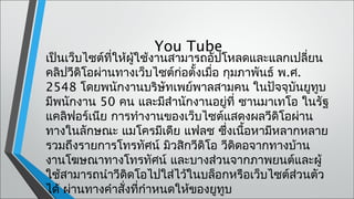 You Tube
เป็นเว็บไซต์ที่ให้ผู้ใช้งานสามารถอัปโหลดและแลกเปลียน  ่
คลิปวีดิโอผ่านทางเว็บไซต์ก่อตังเมือ กุมภาพันธ์ พ.ศ.
                               ้ ่
2548 โดยพนักงานบริษทเพย์พาลสามคน ในปัจจุบนยูทูบ
                           ั                      ั
มีพนักงาน 50 คน และมีสำานักงานอยู่ที่ ซานมาเทโอ ในรัฐ
แคลิฟอร์เนีย การทำางานของเว็บไซต์แสดงผลวีดิโอผ่าน
ทางในลักษณะ แมโครมีเดีย แฟลช ซึงเนือหามีหลากหลาย
                                     ่ ้
รวมถึงรายการโทรทัศน์ มิวสิกวีดิโอ วีดดอจากทางบ้าน
                                       ิ
งานโฆษณาทางโทรทัศน์ และบางส่วนจากภาพยนต์และผู้
ใช้สามารถนำาวีดดโอไปใส่ไว้ในบล็อกหรือเว็บไซต์สวนตัว
                  ิ                                 ่
ได้ ผ่านทางคำาสั่งที่กำาหนดให้ของยูทูบ
 