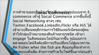 การค้าขายออนไลน์จะเริCommerce ปแบบจาก E-
                Social ่มเปลี่ยนแปลงรู
commerce เข้าสู่ Social Commerce มากขึนทั้งนี้
                                            ้
Social Networking ต่างๆ เช่น
Twitter,Facebook,Linkedln,Flickr หรือ Hi5 ได้
เข้ามาเปลี่ยนพฤติกรรมการใช้อินเทอร์เน็ตของผู้คน
ทำาให้กลุ่มเป้าหมายของสินค้าหลายๆชนิด เข้ามา
engage ในสังคมออนไลน์กันมากขึ้น รูปแบบการ
ตลาดออนไลน์จึงต้องมีการปรับเปลี่ยนไปสูแนวความ
                                        ่
คิด Fisher wher the fish are คือแทนที่จะทำาการ
ตลาดแบบดั่งเดิม ด้วยการสร้างเว็บไซต์ขึ้นมาก่อนแล้ว
 