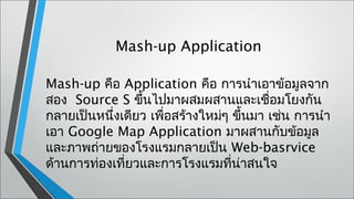 Mash-up Application

Mash-up คือ Application คือ การนำาเอาข้อมูลจาก
สอง  Source S ขึ้นไปมาผสมผสานและเชื่อมโยงกัน
กลายเป็นหนึ่งเดียว เพือสร้างใหม่ๆ ขึ้นมา เช่น การนำา
                      ่
เอา Google Map Application มาผสานกับข้อมูล
และภาพถ่ายของโรงแรมกลายเป็น Web-basrvice
ด้านการท่องเที่ยวและการโรงแรมที่น่าสนใจ
 