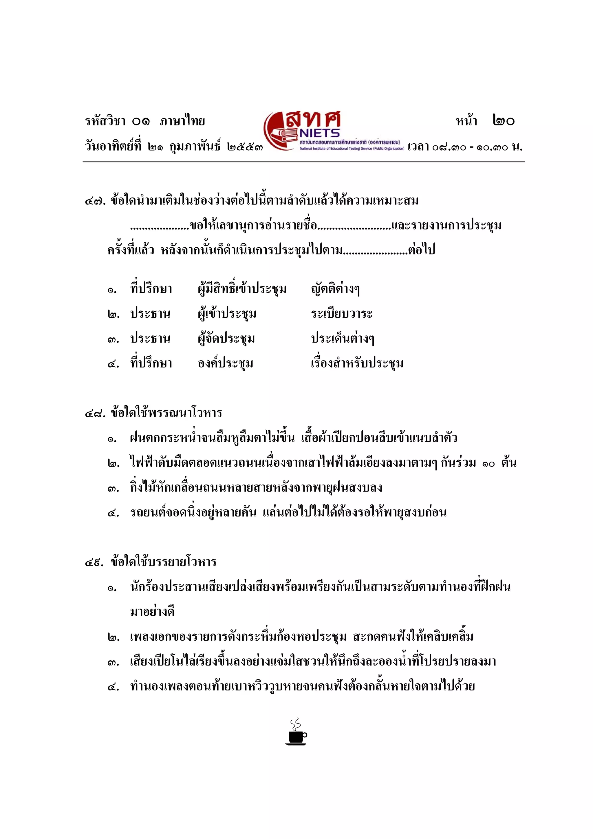 รหัสวิชา ๐๑ ภาษาไทย หนา ๒๐
วันอาทิตยที่ ๒๑ กุมภาพันธ ๒๕๕๓ เวลา ๐๘.๓๐ - ๑๐.๓๐ น.
๔๗. ขอใดนํามาเติมในชองวางตอไปนี้ตามลําดับแลวไดความเหมาะสม
....................ขอใหเลขานุการอานรายชื่อ.........................และรายงานการประชุม
ครั้งที่แลว หลังจากนั้นก็ดําเนินการประชุมไปตาม......................ตอไป
๑. ที่ปรึกษา ผูมีสิทธิ์เขาประชุม ญัตติตางๆ
๒. ประธาน ผูเขาประชุม ระเบียบวาระ
๓. ประธาน ผูจัดประชุม ประเด็นตางๆ
๔. ที่ปรึกษา องคประชุม เรื่องสําหรับประชุม
๔๘. ขอใดใชพรรณนาโวหาร
๑. ฝนตกกระหน่ําจนลืมหูลืมตาไมขึ้น เสื้อผาเปยกปอนลีบเขาแนบลําตัว
๒. ไฟฟาดับมืดตลอดแนวถนนเนื่องจากเสาไฟฟาลมเอียงลงมาตามๆ กันรวม ๑๐ ตน
๓. กิ่งไมหักเกลื่อนถนนหลายสายหลังจากพายุฝนสงบลง
๔. รถยนตจอดนิ่งอยูหลายคัน แลนตอไปไมไดตองรอใหพายุสงบกอน
๔๙. ขอใดใชบรรยายโวหาร
๑. นักรองประสานเสียงเปลงเสียงพรอมเพรียงกันเปนสามระดับตามทํานองที่ฝกฝน
มาอยางดี
๒. เพลงเอกของรายการดังกระหึ่มกองหอประชุม สะกดคนฟงใหเคลิบเคลิ้ม
๓. เสียงเปยโนไลเรียงขึ้นลงอยางแจมใสชวนใหนึกถึงละอองน้ําที่โปรยปรายลงมา
๔. ทํานองเพลงตอนทายเบาหวิววูบหายจนคนฟงตองกลั้นหายใจตามไปดวย
 