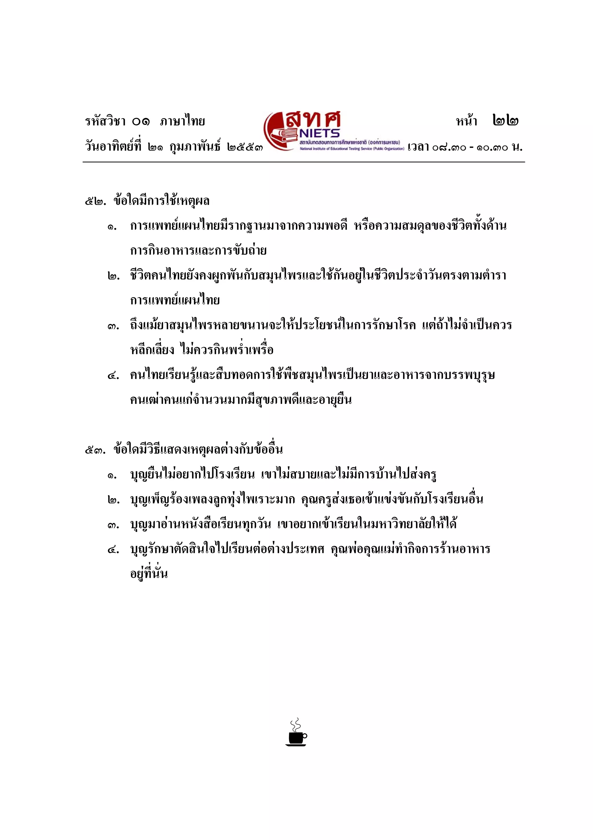 รหัสวิชา ๐๑ ภาษาไทย หนา ๒๒
วันอาทิตยที่ ๒๑ กุมภาพันธ ๒๕๕๓ เวลา ๐๘.๓๐ - ๑๐.๓๐ น.
๕๒. ขอใดมีการใชเหตุผล
๑. การแพทยแผนไทยมีรากฐานมาจากความพอดี หรือความสมดุลของชีวิตทั้งดาน
การกินอาหารและการขับถาย
๒. ชีวิตคนไทยยังคงผูกพันกับสมุนไพรและใชกันอยูในชีวิตประจําวันตรงตามตํารา
การแพทยแผนไทย
๓. ถึงแมยาสมุนไพรหลายขนานจะใหประโยชนในการรักษาโรค แตถาไมจําเปนควร
หลีกเลี่ยง ไมควรกินพร่ําเพรื่อ
๔. คนไทยเรียนรูและสืบทอดการใชพืชสมุนไพรเปนยาและอาหารจากบรรพบุรุษ
คนเฒาคนแกจํานวนมากมีสุขภาพดีและอายุยืน
๕๓. ขอใดมีวิธีแสดงเหตุผลตางกับขออื่น
๑. บุญยืนไมอยากไปโรงเรียน เขาไมสบายและไมมีการบานไปสงครู
๒. บุญเพ็ญรองเพลงลูกทุงไพเราะมาก คุณครูสงเธอเขาแขงขันกับโรงเรียนอื่น
๓. บุญมาอานหนังสือเรียนทุกวัน เขาอยากเขาเรียนในมหาวิทยาลัยใหได
๔. บุญรักษาตัดสินใจไปเรียนตอตางประเทศ คุณพอคุณแมทํากิจการรานอาหาร
อยูที่นั่น
 
