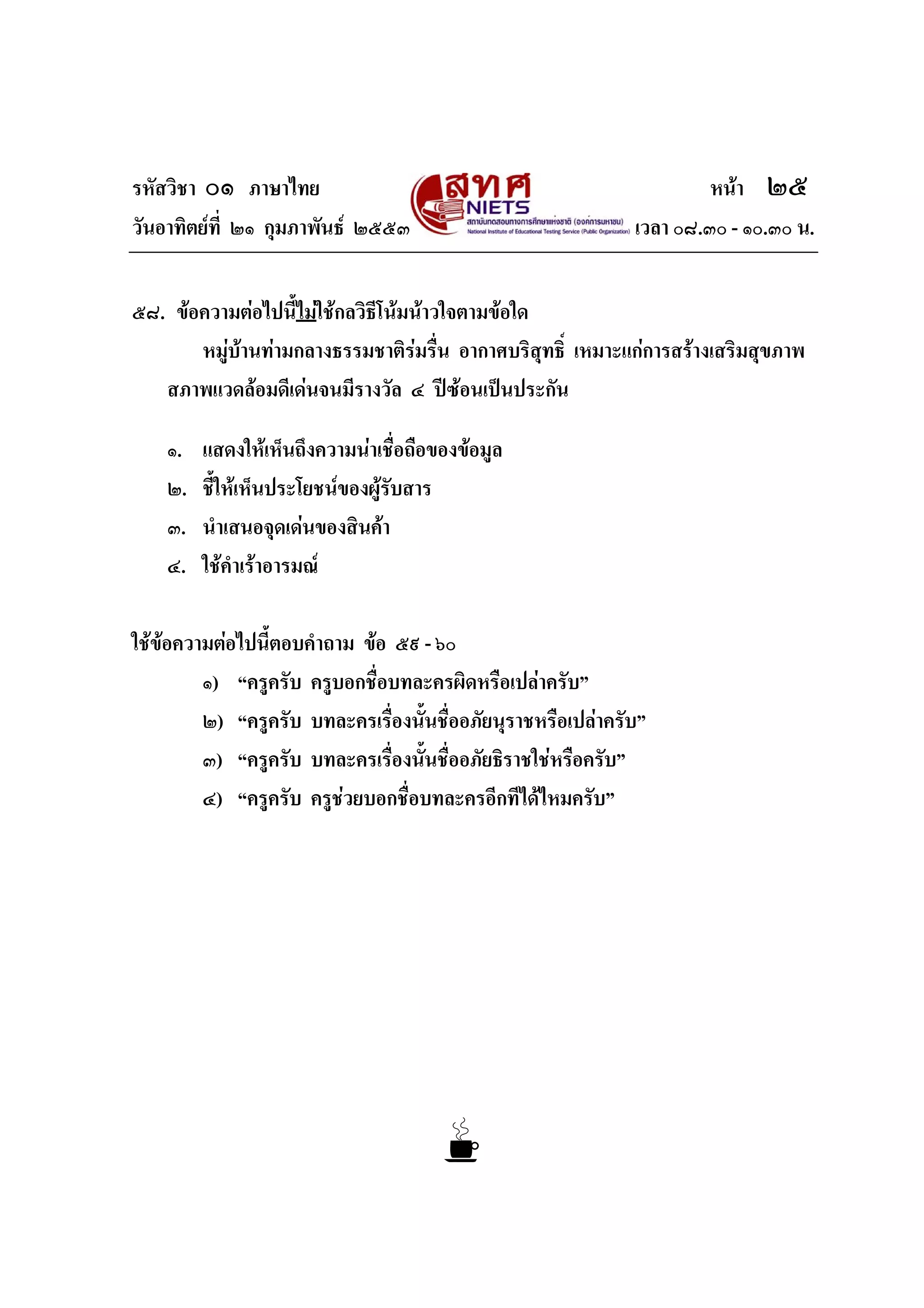 รหัสวิชา ๐๑ ภาษาไทย หนา ๒๕
วันอาทิตยที่ ๒๑ กุมภาพันธ ๒๕๕๓ เวลา ๐๘.๓๐ - ๑๐.๓๐ น.
๕๘. ขอความตอไปนี้ไมใชกลวิธีโนมนาวใจตามขอใด
หมูบานทามกลางธรรมชาติรมรื่น อากาศบริสุทธิ์ เหมาะแกการสรางเสริมสุขภาพ
สภาพแวดลอมดีเดนจนมีรางวัล ๔ ปซอนเปนประกัน
๑. แสดงใหเห็นถึงความนาเชื่อถือของขอมูล
๒. ชี้ใหเห็นประโยชนของผูรับสาร
๓. นําเสนอจุดเดนของสินคา
๔. ใชคําเราอารมณ
ใชขอความตอไปนี้ตอบคําถาม ขอ ๕๙ - ๖๐
๑) “ครูครับ ครูบอกชื่อบทละครผิดหรือเปลาครับ”
๒) “ครูครับ บทละครเรื่องนั้นชื่ออภัยนุราชหรือเปลาครับ”
๓) “ครูครับ บทละครเรื่องนั้นชื่ออภัยธิราชใชหรือครับ”
๔) “ครูครับ ครูชวยบอกชื่อบทละครอีกทีไดไหมครับ”
 