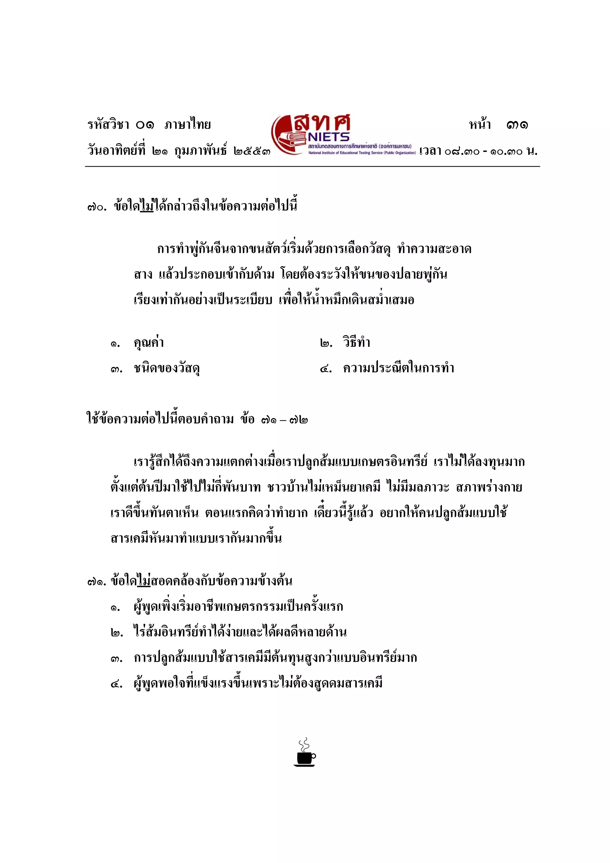 รหัสวิชา ๐๑ ภาษาไทย หนา ๓๑
วันอาทิตยที่ ๒๑ กุมภาพันธ ๒๕๕๓ เวลา ๐๘.๓๐ - ๑๐.๓๐ น.
๗๐. ขอใดไมไดกลาวถึงในขอความตอไปนี้
การทําพูกันจีนจากขนสัตวเริ่มดวยการเลือกวัสดุ ทําความสะอาด
สาง แลวประกอบเขากับดาม โดยตองระวังใหขนของปลายพูกัน
เรียงเทากันอยางเปนระเบียบ เพื่อใหน้ําหมึกเดินสม่ําเสมอ
๑. คุณคา ๒. วิธีทํา
๓. ชนิดของวัสดุ ๔. ความประณีตในการทํา
ใชขอความตอไปนี้ตอบคําถาม ขอ ๗๑ – ๗๒
เรารูสึกไดถึงความแตกตางเมื่อเราปลูกสมแบบเกษตรอินทรีย เราไมไดลงทุนมาก
ตั้งแตตนปมาใชไปไมกี่พันบาท ชาวบานไมเหม็นยาเคมี ไมมีมลภาวะ สภาพรางกาย
เราดีขึ้นทันตาเห็น ตอนแรกคิดวาทํายาก เดี๋ยวนี้รูแลว อยากใหคนปลูกสมแบบใช
สารเคมีหันมาทําแบบเรากันมากขึ้น
๗๑. ขอใดไมสอดคลองกับขอความขางตน
๑. ผูพูดเพิ่งเริ่มอาชีพเกษตรกรรมเปนครั้งแรก
๒. ไรสมอินทรียทําไดงายและไดผลดีหลายดาน
๓. การปลูกสมแบบใชสารเคมีมีตนทุนสูงกวาแบบอินทรียมาก
๔. ผูพูดพอใจที่แข็งแรงขึ้นเพราะไมตองสูดดมสารเคมี
 