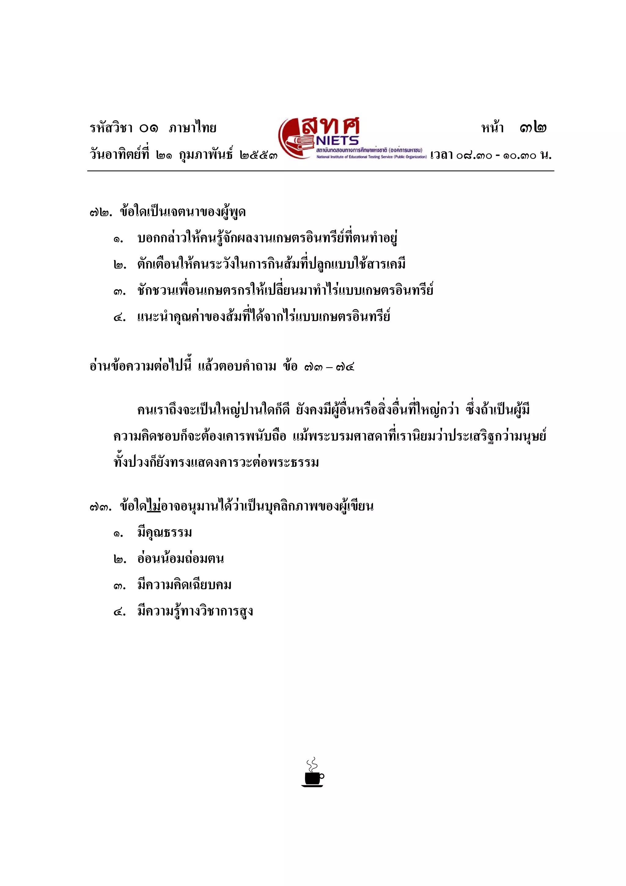 รหัสวิชา ๐๑ ภาษาไทย หนา ๓๒
วันอาทิตยที่ ๒๑ กุมภาพันธ ๒๕๕๓ เวลา ๐๘.๓๐ - ๑๐.๓๐ น.
๗๒. ขอใดเปนเจตนาของผูพูด
๑. บอกกลาวใหคนรูจักผลงานเกษตรอินทรียที่ตนทําอยู
๒. ตักเตือนใหคนระวังในการกินสมที่ปลูกแบบใชสารเคมี
๓. ชักชวนเพื่อนเกษตรกรใหเปลี่ยนมาทําไรแบบเกษตรอินทรีย
๔. แนะนําคุณคาของสมที่ไดจากไรแบบเกษตรอินทรีย
อานขอความตอไปนี้ แลวตอบคําถาม ขอ ๗๓ – ๗๔
คนเราถึงจะเปนใหญปานใดก็ดี ยังคงมีผูอื่นหรือสิ่งอื่นที่ใหญกวา ซึ่งถาเปนผูมี
ความคิดชอบก็จะตองเคารพนับถือ แมพระบรมศาสดาที่เรานิยมวาประเสริฐกวามนุษย
ทั้งปวงก็ยังทรงแสดงคารวะตอพระธรรม
๗๓. ขอใดไมอาจอนุมานไดวาเปนบุคลิกภาพของผูเขียน
๑. มีคุณธรรม
๒. ออนนอมถอมตน
๓. มีความคิดเฉียบคม
๔. มีความรูทางวิชาการสูง
 