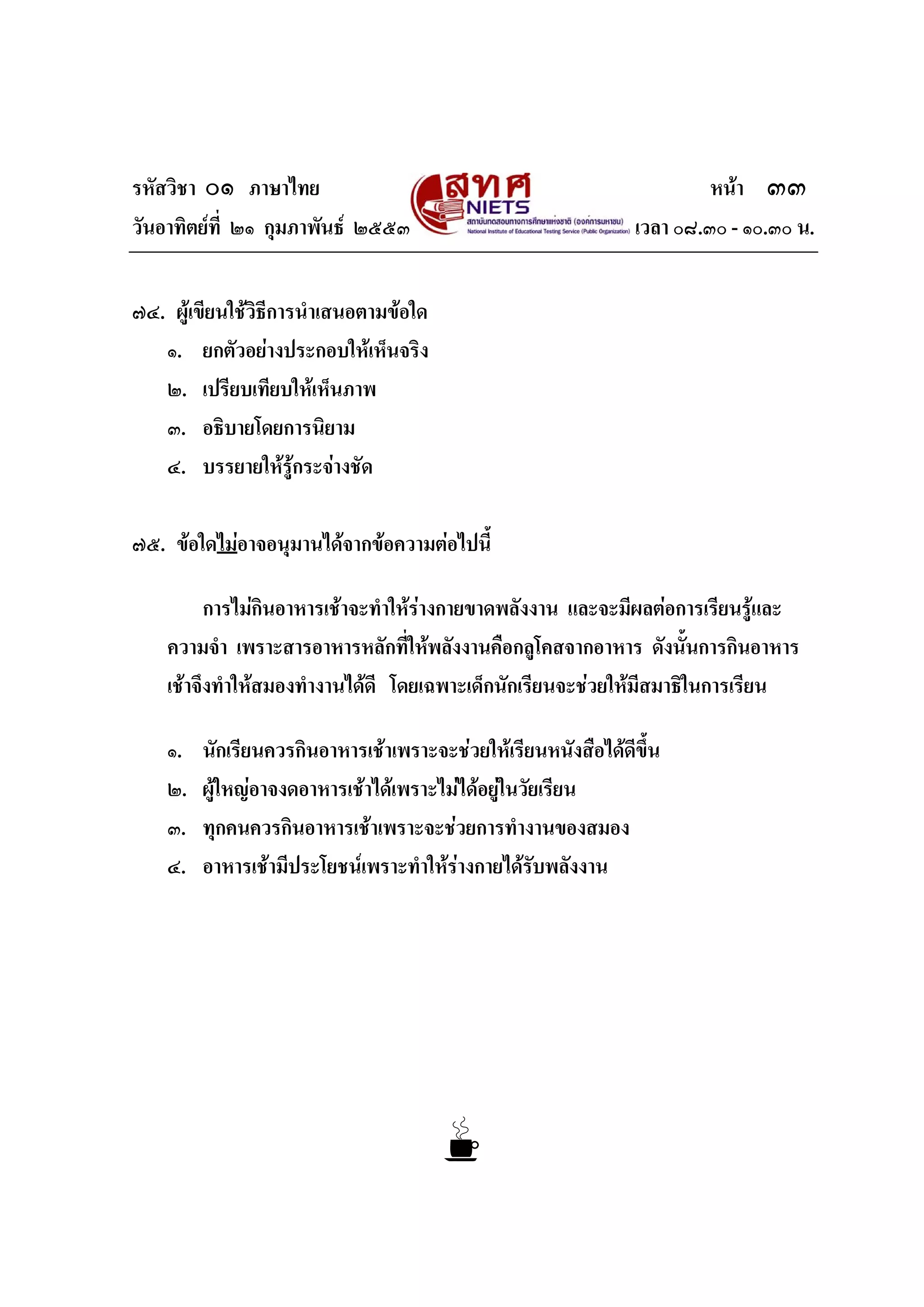 รหัสวิชา ๐๑ ภาษาไทย หนา ๓๓
วันอาทิตยที่ ๒๑ กุมภาพันธ ๒๕๕๓ เวลา ๐๘.๓๐ - ๑๐.๓๐ น.
๗๔. ผูเขียนใชวิธีการนําเสนอตามขอใด
๑. ยกตัวอยางประกอบใหเห็นจริง
๒. เปรียบเทียบใหเห็นภาพ
๓. อธิบายโดยการนิยาม
๔. บรรยายใหรูกระจางชัด
๗๕. ขอใดไมอาจอนุมานไดจากขอความตอไปนี้
การไมกินอาหารเชาจะทําใหรางกายขาดพลังงาน และจะมีผลตอการเรียนรูและ
ความจํา เพราะสารอาหารหลักที่ใหพลังงานคือกลูโคสจากอาหาร ดังนั้นการกินอาหาร
เชาจึงทําใหสมองทํางานไดดี โดยเฉพาะเด็กนักเรียนจะชวยใหมีสมาธิในการเรียน
๑. นักเรียนควรกินอาหารเชาเพราะจะชวยใหเรียนหนังสือไดดีขึ้น
๒. ผูใหญอาจงดอาหารเชาไดเพราะไมไดอยูในวัยเรียน
๓. ทุกคนควรกินอาหารเชาเพราะจะชวยการทํางานของสมอง
๔. อาหารเชามีประโยชนเพราะทําใหรางกายไดรับพลังงาน
 