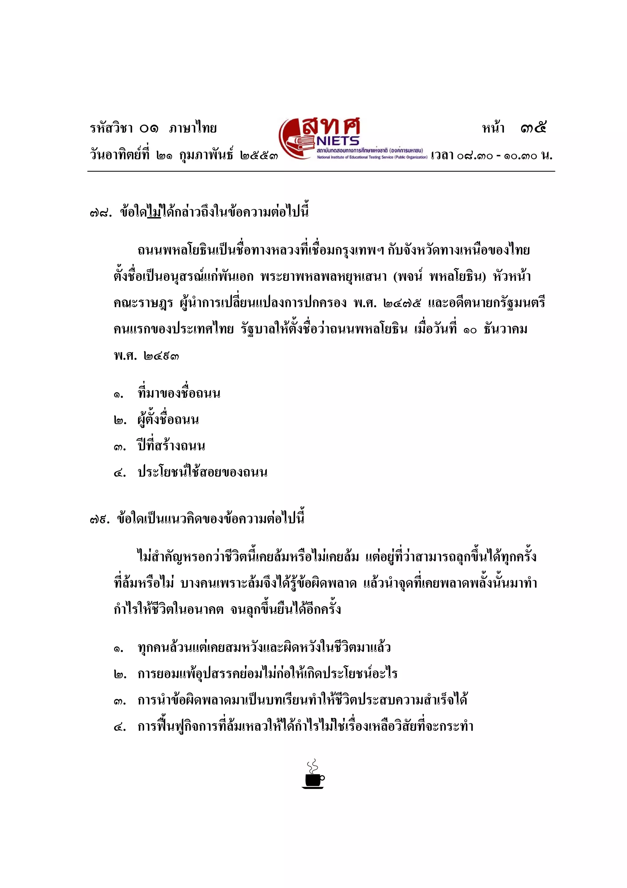 รหัสวิชา ๐๑ ภาษาไทย หนา ๓๕
วันอาทิตยที่ ๒๑ กุมภาพันธ ๒๕๕๓ เวลา ๐๘.๓๐ - ๑๐.๓๐ น.
๗๘. ขอใดไมไดกลาวถึงในขอความตอไปนี้
ถนนพหลโยธินเปนชื่อทางหลวงที่เชื่อมกรุงเทพฯ กับจังหวัดทางเหนือของไทย
ตั้งชื่อเปนอนุสรณแกพันเอก พระยาพหลพลหยุหเสนา (พจน พหลโยธิน) หัวหนา
คณะราษฎร ผูนําการเปลี่ยนแปลงการปกครอง พ.ศ. ๒๔๗๕ และอดีตนายกรัฐมนตรี
คนแรกของประเทศไทย รัฐบาลใหตั้งชื่อวาถนนพหลโยธิน เมื่อวันที่ ๑๐ ธันวาคม
พ.ศ. ๒๔๙๓
๑. ที่มาของชื่อถนน
๒. ผูตั้งชื่อถนน
๓. ปที่สรางถนน
๔. ประโยชนใชสอยของถนน
๗๙. ขอใดเปนแนวคิดของขอความตอไปนี้
ไมสําคัญหรอกวาชีวิตนี้เคยลมหรือไมเคยลม แตอยูที่วาสามารถลุกขึ้นไดทุกครั้ง
ที่ลมหรือไม บางคนเพราะลมจึงไดรูขอผิดพลาด แลวนําจุดที่เคยพลาดพลั้งนั้นมาทํา
กําไรใหชีวิตในอนาคต จนลุกขึ้นยืนไดอีกครั้ง
๑. ทุกคนลวนแตเคยสมหวังและผิดหวังในชีวิตมาแลว
๒. การยอมแพอุปสรรคยอมไมกอใหเกิดประโยชนอะไร
๓. การนําขอผิดพลาดมาเปนบทเรียนทําใหชีวิตประสบความสําเร็จได
๔. การฟนฟูกิจการที่ลมเหลวใหไดกําไรไมใชเรื่องเหลือวิสัยที่จะกระทํา
 