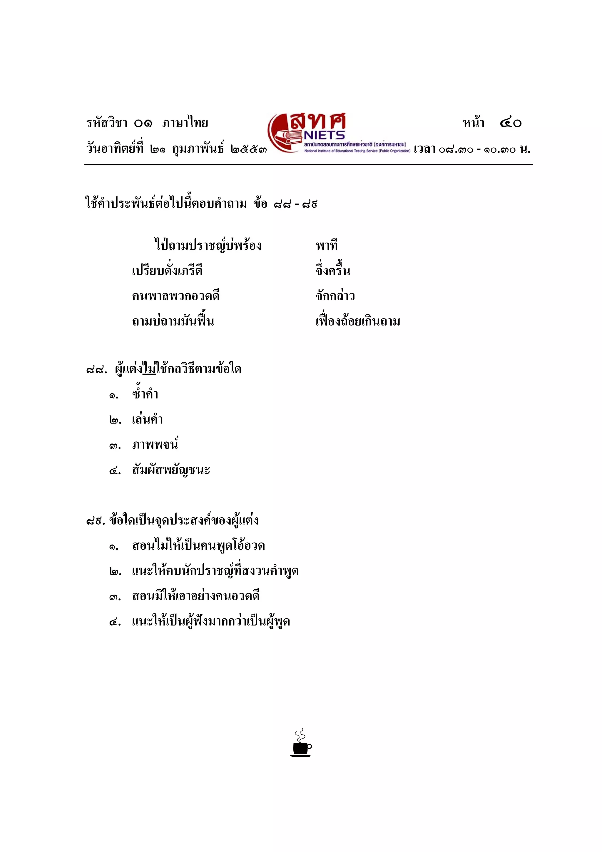 รหัสวิชา ๐๑ ภาษาไทย หนา ๔๐
วันอาทิตยที่ ๒๑ กุมภาพันธ ๒๕๕๓ เวลา ๐๘.๓๐ - ๑๐.๓๐ น.
ใชคําประพันธตอไปนี้ตอบคําถาม ขอ ๘๘ - ๘๙
ไปถามปราชญบพรอง พาที
เปรียบดั่งเภรีตี จึ่งครื้น
คนพาลพวกอวดดี จักกลาว
ถามบถามมันฟน เฟองถอยเกินถาม
๘๘. ผูแตงไมใชกลวิธีตามขอใด
๑. ซ้ําคํา
๒. เลนคํา
๓. ภาพพจน
๔. สัมผัสพยัญชนะ
๘๙. ขอใดเปนจุดประสงคของผูแตง
๑. สอนไมใหเปนคนพูดโออวด
๒. แนะใหคบนักปราชญที่สงวนคําพูด
๓. สอนมิใหเอาอยางคนอวดดี
๔. แนะใหเปนผูฟงมากกวาเปนผูพูด
 
