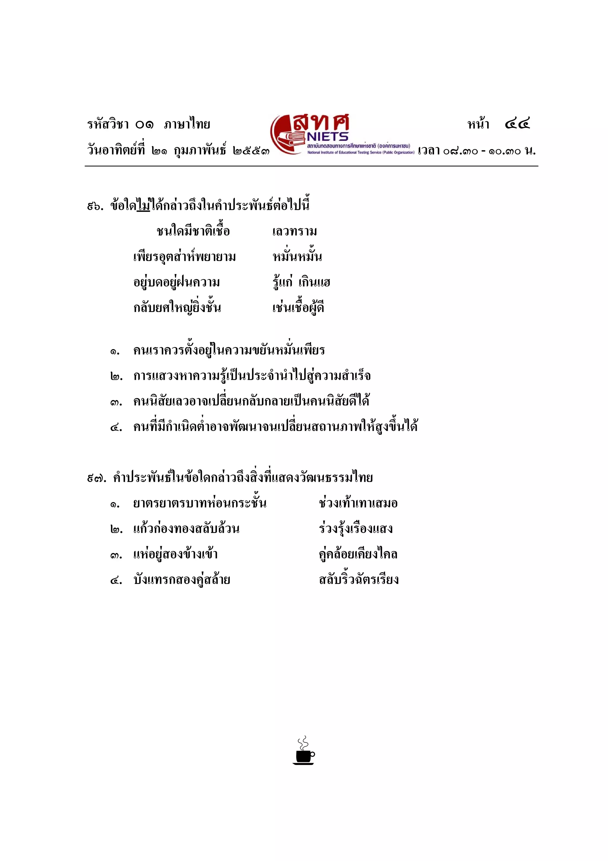 รหัสวิชา ๐๑ ภาษาไทย หนา ๔๔
วันอาทิตยที่ ๒๑ กุมภาพันธ ๒๕๕๓ เวลา ๐๘.๓๐ - ๑๐.๓๐ น.
๙๖. ขอใดไมไดกลาวถึงในคําประพันธตอไปนี้
ชนใดมีชาติเชื้อ เลวทราม
เพียรอุตสาหพยายาม หมั่นหมั้น
อยูบดอยูฝนความ รูแก เกินแฮ
กลับยศใหญยิ่งชั้น เชนเชื้อผูดี
๑. คนเราควรตั้งอยูในความขยันหมั่นเพียร
๒. การแสวงหาความรูเปนประจํานําไปสูความสําเร็จ
๓. คนนิสัยเลวอาจเปลี่ยนกลับกลายเปนคนนิสัยดีได
๔. คนที่มีกําเนิดต่ําอาจพัฒนาจนเปลี่ยนสถานภาพใหสูงขึ้นได
๙๗. คําประพันธในขอใดกลาวถึงสิ่งที่แสดงวัฒนธรรมไทย
๑. ยาตรยาตรบาทหอนกระชั้น ชวงเทาเทาเสมอ
๒. แกวกองทองสลับลวน รวงรุงเรืองแสง
๓. แหอยูสองขางเขา คูคลอยเคียงไคล
๔. บังแทรกสองคูสลาย สลับริ้วฉัตรเรียง
 