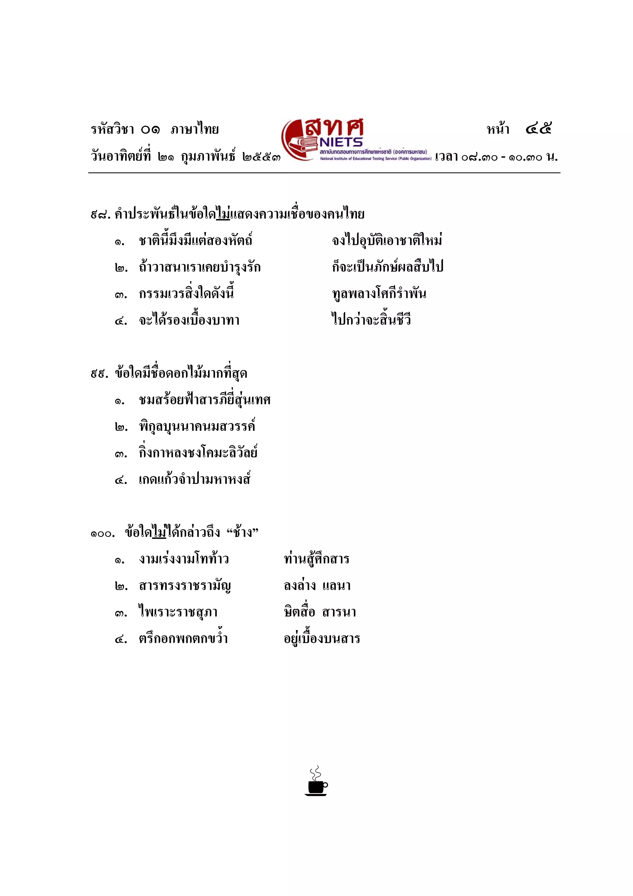 รหัสวิชา ๐๑ ภาษาไทย หนา ๔๕
วันอาทิตยที่ ๒๑ กุมภาพันธ ๒๕๕๓ เวลา ๐๘.๓๐ - ๑๐.๓๐ น.
๙๘. คําประพันธในขอใดไมแสดงความเชื่อของคนไทย
๑. ชาตินี้มึงมีแตสองหัตถ จงไปอุบัติเอาชาติใหม
๒. ถาวาสนาเราเคยบํารุงรัก ก็จะเปนภักษผลสืบไป
๓. กรรมเวรสิ่งใดดังนี้ ทูลพลางโศกีรําพัน
๔. จะไดรองเบื้องบาทา ไปกวาจะสิ้นชีวี
๙๙. ขอใดมีชื่อดอกไมมากที่สุด
๑. ชมสรอยฟาสารภียี่สุนเทศ
๒. พิกุลบุนนาคนมสวรรค
๓. กิ่งกาหลงชงโคมะลิวัลย
๔. เกดแกวจําปามหาหงส
๑๐๐. ขอใดไมไดกลาวถึง “ชาง”
๑. งามเรงงามโททาว ทานสูศึกสาร
๒. สารทรงราชรามัญ ลงลาง แลนา
๓. ไพเราะราชสุภา ษิตสื่อ สารนา
๔. ตรึกอกพกตกขว้ํา อยูเบื้องบนสาร
 