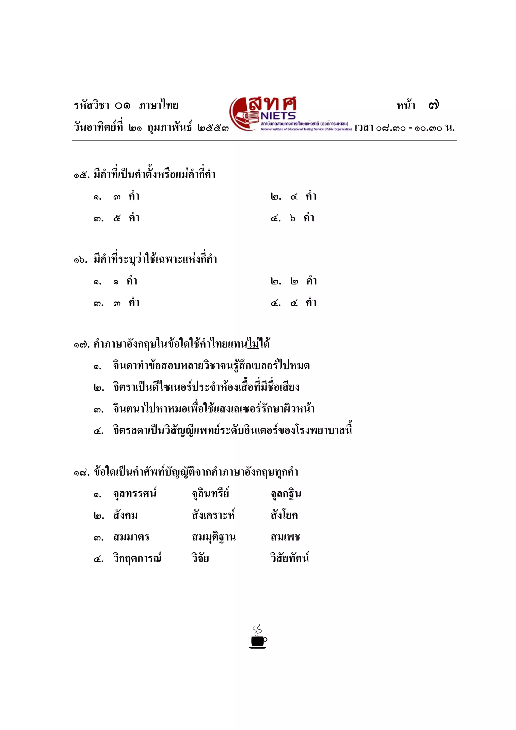 รหัสวิชา ๐๑ ภาษาไทย หนา ๗
วันอาทิตยที่ ๒๑ กุมภาพันธ ๒๕๕๓ เวลา ๐๘.๓๐ - ๑๐.๓๐ น.
๑๕. มีคําที่เปนคําตั้งหรือแมคํากี่คํา
๑. ๓ คํา ๒. ๔ คํา
๓. ๕ คํา ๔. ๖ คํา
๑๖. มีคําที่ระบุวาใชเฉพาะแหงกี่คํา
๑. ๑ คํา ๒. ๒ คํา
๓. ๓ คํา ๔. ๔ คํา
๑๗. คําภาษาอังกฤษในขอใดใชคําไทยแทนไมได
๑. จินดาทําขอสอบหลายวิชาจนรูสึกเบลอรไปหมด
๒. จิตราเปนดีไซเนอรประจําหองเสื้อที่มีชื่อเสียง
๓. จินตนาไปหาหมอเพื่อใชแสงเลเซอรรักษาผิวหนา
๔. จิตรลดาเปนวิสัญญีแพทยระดับอินเตอรของโรงพยาบาลนี้
๑๘. ขอใดเปนคําศัพทบัญญัติจากคําภาษาอังกฤษทุกคํา
๑. จุลทรรศน จุลินทรีย จุลกฐิน
๒. สังคม สังเคราะห สังโยค
๓. สมมาตร สมมุติฐาน สมเพช
๔. วิกฤตการณ วิจัย วิสัยทัศน
 