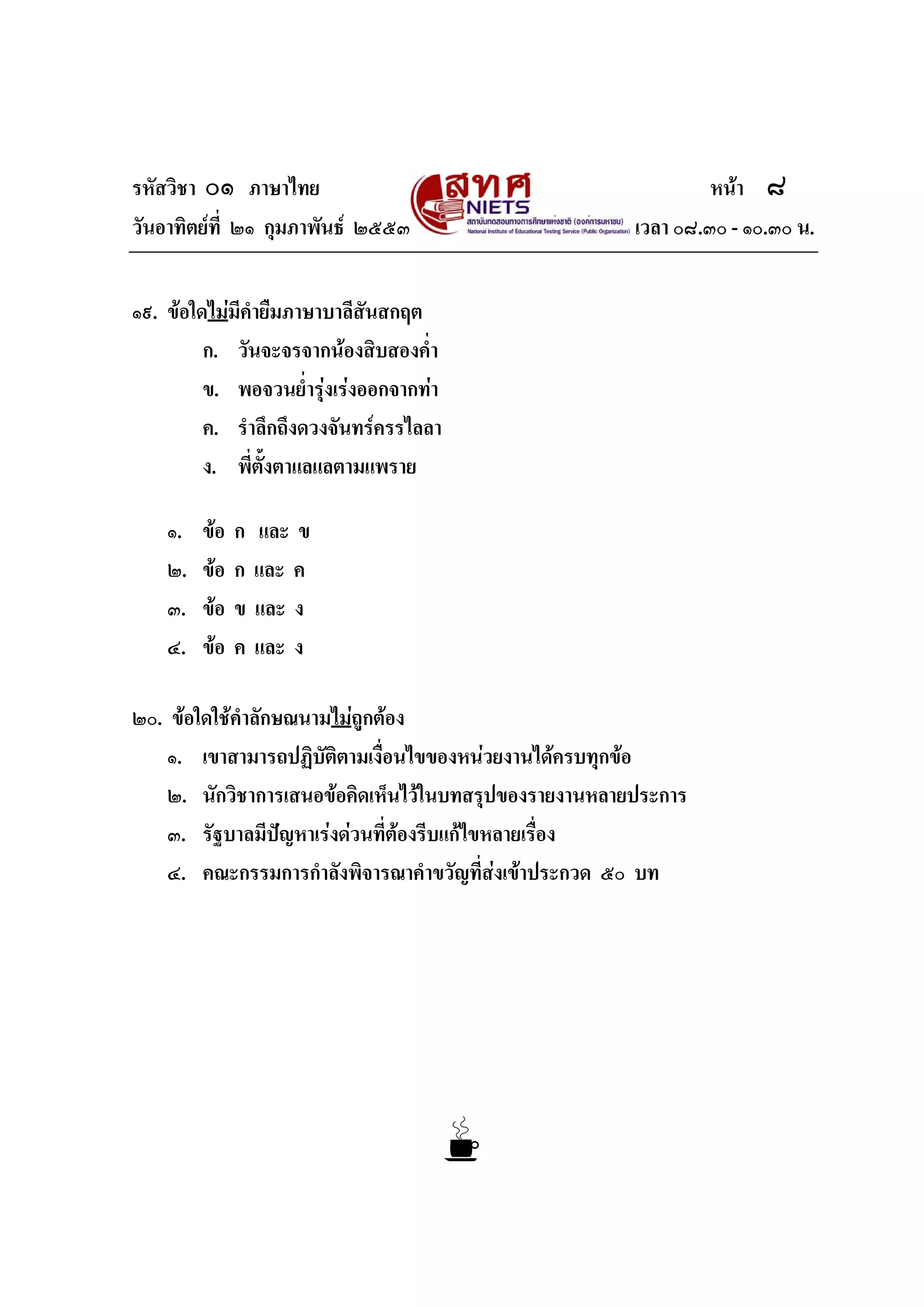 รหัสวิชา ๐๑ ภาษาไทย หนา ๘
วันอาทิตยที่ ๒๑ กุมภาพันธ ๒๕๕๓ เวลา ๐๘.๓๐ - ๑๐.๓๐ น.
๑๙. ขอใดไมมีคํายืมภาษาบาลีสันสกฤต
ก. วันจะจรจากนองสิบสองค่ํา
ข. พอจวนย่ํารุงเรงออกจากทา
ค. รําลึกถึงดวงจันทรครรไลลา
ง. พี่ตั้งตาแลแลตามแพราย
๑. ขอ ก และ ข
๒. ขอ ก และ ค
๓. ขอ ข และ ง
๔. ขอ ค และ ง
๒๐. ขอใดใชคําลักษณนามไมถูกตอง
๑. เขาสามารถปฏิบัติตามเงื่อนไขของหนวยงานไดครบทุกขอ
๒. นักวิชาการเสนอขอคิดเห็นไวในบทสรุปของรายงานหลายประการ
๓. รัฐบาลมีปญหาเรงดวนที่ตองรีบแกไขหลายเรื่อง
๔. คณะกรรมการกําลังพิจารณาคําขวัญที่สงเขาประกวด ๕๐ บท
 
