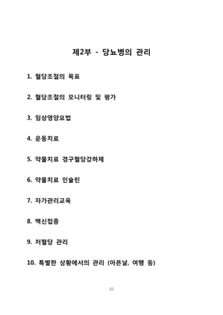 제2부 - 당뇨병의 관리
1. 혈당조절의 목표
2. 혈당조절의 모니터링 및 평가
3. 임상영양요법
4. 운동치료
5. 약물치료 경구혈당강하제
6. 약물치료 인슐린
7. 자가관리교육
8. 백신접종
9. 저혈당 관리
10. 특별한 상황에서의 관리 (아픈날, 여행 등)

25

 