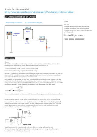 Access this lab-manual at:
http://www.docircuits.com/lab-manual/52/vi-characteristics-of-diode
VI Characteristics of Diode
Diode Forward Characteristics...

P-N Junction Reverse Bias Char...

Aim
Aim is to
1. Explain the structure of a P-N junction diode
2. Explain the function of a P-N junction diode
3. Explain forward and reverse biased characteristics
of a Silicon diode

Related Experiments
DIODE

Description
Theory:
The term bias refers to the use of a dc voltage to establish certain operating conditions for an electronic device.
Depending on the magnitude and polarity of the applied voltage the diode is said to be:
Forward Biased, Anode voltage is greater than the Cathode voltage
Reverse Biased, Cathode voltage is greater than the Anode voltage
So, diode is a simple switch that is either closed (conducting) or open (non conducting). Specifically, the diode is a
short circuit, like a closed switch, when voltage is applied in the forward direction, and an open circuit, like an
open switch, when the voltage is applied in the reverse direction.
Let us now take the earlier model one more step. The offset voltage model adds the barrier potential to the ideal
switch model. When the diode is forward biased it is equivalent to a closed switch in series with a small equivalent
voltage source equal to the barrier potential (0.7 V for Silicon, 0.4 for germanium) with the positive side towards the
anode. When the diode is reverse biased, it is equivalent to an open switch just as in the ideal model.

When forward biased, Vg ( 0.7 for Silicon and 0.4 for Germanium ) volts appears across the diode and current flows.

During reverse bias, when the voltage applied across the diode is less than Vg, there will be no current flowing.
Let us now take the earlier model one more step. It is the most accurate of the diode models. The Complete diode
model of a diode consists of the barrier potential, the small forward dynamic resistance and the ideal diode. The
resistor approximates the semiconductor resistance under forward bias. This diode model most accurately
represents the true operating characteristics of the real diode.

¨Static Resistance of a P-N junction diode is the ratio of forward voltage to forward current
¨Dynamic Resistance of a P-N junction diode is the small change in forward voltage to small change in
forward current at a particular operating point.
When a diode is reverse biased a leakage current flows through the device. This current can be effectively ignored

REVERSE

CHARACTERISTICS

 