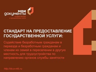 СТАНДАРТ НА ПРЕДОСТАВЛЕНИЕ 
ГОСУДАРСТВЕННОЙ УСЛУГИ: 
Содействие безработным гражданам в 
переезде и безработным гражданам и 
членам их семей в переселении в другую 
местность для трудоустройства по 
направлению органов службы занятости 
http://do.e-mfc.ru 
 