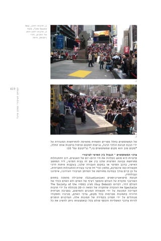 419 
המרחב הציבורי כסוכן שינוי 
של המשתמשים בחלל מסויים ותשתית מתאימה להתרחשות המוגדרת על 
ידי הבנת תנועת הולכי הרגל, נגישות למקום וטיפול בדפנות אותו החלל. 
"מקום טוב הוא מקום שמשתמשים בו." )ג'יקובס עמ' 10 ( 
צרכי המשתמשים – הגבול בין הפרטי לציבורי 
פרטיות היא מושג המלווה את חיי היום-יום של האנשים. רוב ההתנהלות 
מתרחשת בבועה הפרטית שלנו בין אם זה בבית הפרטי, ליד המחשב 
האישי, ברכב הפרטי או במקום העבודה שלנו. בעקבות פיתוח דרכי 
תקשורת כמו אינטרנט, טלפון וכד' חל שינוי בצורת ההתנהלות החברתית. 
על כן קיים צורך בבחינה מחודשת של המרחב הציבורי העירוני, איפיונו 
וגבולותיו. 
תנועת סיטואציוניסטים ) Situationism ( שהובילה מהפכה בתחום 
האורבני מדברת על העולם כהמשך רציף של האדם ולא האדם ככלי של 
העולם הזר. דברוט ) Guy Debord ) מציג בספרו The Society of the 
Spectacle את העובדה שהחברה של המאה ה 20- מנוהלת על ידי תרבות 
הצריכה המונעת על ידי תקשורת המונים והפרסום. בסביבה חברתית 
הרוויה בתמונות מבוימות בכל מקום, צרכי האדם, מניעיו ותפקודו 
מנוהלים על ידי תמרון בקפידה של תמונות אלה. הצרכנים הופכים 
להיות צרכני האשליות והכסף שולט בכל ובאמצעותו ניתן להשיג את כל 
1. תרבות רחוב, New 
York ,Time Square 
2. תרבות רחוב-החג 
של החגים, ואדי 
ניסנאס, חיפה 
.1 
.2 
 