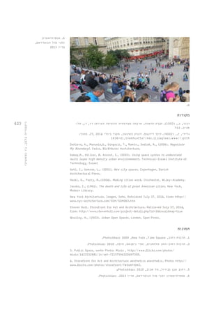 423 
.6 
6. אמפיתיאטרון 
זמני מול הנוטרדאם, 
פריז 2013 
ויקטוריה בלמן, ג׳ו נשאשיבי 
מקורות 
דבור, ג., ) 1002 (. חברת הראווה. תרגמה מצרפתית והוסיפה הערות: רז, ד., תל- 
אביב, בבל 
גלילי, ז., ) 9002 (. כיכר דיזנגוף. היגיון בשיגעון. מקור ביולי 2014 , 27 . מתוך: 
1636=di_tnemhcatta?/moc.ililagveez.www//:ptth 
Dekleva, A., Manuela,G., Gregoric, T., Ramtv., Sedlak, R., (2006). Negotiate 
My Boundary!. Swiss, Birkhäuser Architecture. 
Gabay,R., Hillier, B. Aravot, I., (2003). Using space syntax to understand 
multi layer high density urban environmement. Technical-Israel Institute of 
Technology, Israel 
Gehl, J., Gemzoe, L., (2001). New city spaces. Copenhagen, Danish 
Architectural Press. 
Hazel, G., Parry, R.,(2004). Making cities work. Chichester, Wiley-Academy. 
Jacobs, J., (1961). The death and life of great American cities. New York, 
Modern Library. 
New York Architecture. Images, Soho. Retrieved July 27, 2014, from: http:// 
www.nyc-architecture.com/SOH/SOH063.htm 
Steven Holl. Storefront for Art and Architecture. Retrieved July 27, 2014, 
from: http://www.stevenholl.com/project-detail.php?id=24&worldmap=true 
Woolley, H., (2003). Urban Open Spaces. London, Spon Press. 
תמונות 
1. תרבות רחוב, .Photo:kkarc 2009 ,New York ,Time Square 
2. תרבות רחוב-החג שלהחגים, ואדי ניסנאס, חיפה, .Photo:kkarc 2010 
3. Public Space, sonho Photo: Miolo , http://www.flickr.com/photos/ 
miolo/1423332881/in/set-72157594320497300. 
4. Storefront for Art and Architecture aesthetics anesthetic. Photo: http:// 
www.flickr.com/photos/storefront/7451073262. 
5. רחוב אבן גבירול, תל אביב, .Photo:kkarc 2010 
6. אמפיתיאטרון זמני מול הנוטרדאם, פריז .Photo:kkarc .2013 
