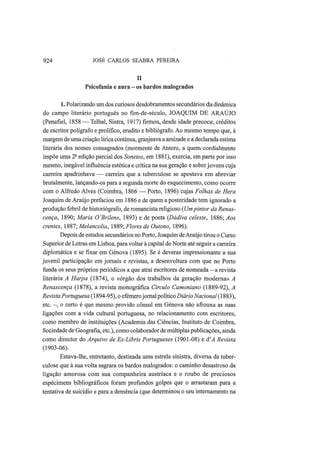924 JOSÉ CARLOS SEABRA PEREIRA
II
Psicofania e aura - os bardos malogrados
1. Polarizando um dos curiosos desdobramentos secundários da dinâmica
do campo literário português no fim-de-século, JOAQUIM DE ARAÚJO
(Penafiel, 1858 —Telhai, Sintra, 1917) firmou, desde idade precoce, créditos
de escritor polígrafo e prolífico, erudito e bibliógrafo. Ao mesmo tempo que, à
margem de uma criação lírica contínua, granjeava a amizade e a declarada estima
literária dos nomes consagrados (mormente de Antero, a quem cordialmente
impõe uma 2a
edição parcial dos Sonetos, em 1881), exercia, em parte por isso
mesmo, inegável influência estética e crítica na sua geração e sobre jovens cuja
carreira apadrinhava — carreira que a tuberculose se apostava em abreviar
brutalmente, lançando-os para a segunda morte do esquecimento, como ocorre
com o Alfredo Alves (Coimbra, 1866 — Porto, 1896) cujas Folhas de Hera
Joaquim de Araújo prefaciou em 1886 e de quem a posteridade tem ignorado a
produção febril de historiógrafo, de romancista religioso (Umpintor da Renas-
cença, 1890; Maria 0'Brilens, 1893) e de poeta (Dadiva celeste, 1886; Aos
crentes, 1887; Melancolia, 1889; Flores de Outono, 1896).
Depois de estudos secundários no Porto, Joaquim deAraújo tirou o Curso
Superior de Letras em Lisboa, para voltar à capital do Norte até seguir a carreira
diplomática e se fixar em Génova (1895). Se é deveras impressionante a sua
juvenil participação em jornais e revistas, a desenvoltura com que no Porto
funda os seus próprios periódicos a que atrai escritores de nomeada — a revista
literária A Harpa (1874), o «órgão dos trabalhos da geração moderna» A
Renascença (1878), a revista monográfica Círculo Camoniano (1889-92), A
Revista Portuguesa (1894-95), o efémerojornal político Diário Nacional (1883),
etc. —, o certo é que mesmo provido cônsul em Génova não afrouxa as suas
ligações com a vida cultural portuguesa, no relacionamento com escritores,
como membro de instituições (Academia das Ciências, Instituto de Coimbra,
Sociedade de Geografia, etc), como colaborador de múltiplas publicações, ainda
como director do Arquivo de Ex-Libris Portugueses (1901-08) e â'A Revista
(1903-06).
Estava-lhe, entretanto, destinada uma estrela sinistra, diversa da tuber-
culose que à sua volta sagrara os bardos malogrados: o caminho desastroso da
ligação amorosa com sua companheira austríaca e o roubo de preciosos
espécimens bibliográficos foram profundos golpes que o arrastaram para a
tentativa de suicídio e para a demência (que determinou o seu internamento na
 