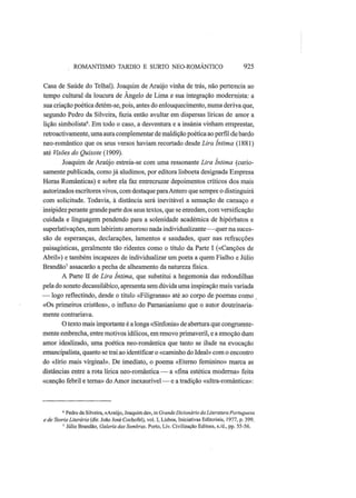 ROMANTISMO TARDIO Ε SURTO NEO-ROMÂNTICO 925
Casa de Saúde do Telhai). Joaquim de Araújo vinha de trás, não pertencia ao
tempo cultural da loucura de Angelo de Lima e sua integração modernista: a
sua criação poética detém-se, pois, antes do enlouquecimento, numa deriva que,
segundo Pedro da Silveira, fazia então avultar em dispersas líricas de amor a
lição simbolista6
. Em todo o caso, a desventura e a insânia vinham emprestar,
retroactivamente, uma aura complementar de maldição poética ao perfil de bardo
neo-romântico que os seus versos haviam recortado desde Lira Intima (1881)
até Visões do Quixote (1909).
Joaquim de Araújo estreia-se com uma ressonante Lira Intima (curio-
samente publicada, como já aludimos, por editora lisboeta designada Empresa
Horas Românticas) e sobre ela faz entrecruzar depoimentos críticos dos mais
autorizados escritores vivos, com destaque paraAntero que sempre o distinguirá
com solicitude. Todavia, à distância será inevitável a sensação de cansaço e
insipidez perante grande parte dos seus textos, que se enredam, com versificação
cuidada e linguagem pendendo para a solenidade académica de hipérbatos e
superlativações, num labirinto amoroso nada individualizante—quer na suces-
são de esperanças, declarações, lamentos e saudades, quer nas refracções
paisagísticas, geralmente tão ridentes como o título da Parte I («Canções de
Abril») e também incapazes de individualizar um poeta a quem Fialho e Júlio
Brandão7
assacarão a pecha de alheamento da natureza física.
A Parte II de Lira Intima, que substitui a hegemonia das redondilhas
pela do soneto decassilábico, apresenta sem dúvidauma inspiração mais variada
— logo reflectindo, desde o título «Filigranas» até ao corpo de poemas como
«Os primeiros cristãos», o influxo do Parnasianismo que o autor doutrinaria-
mente contrariava.
O texto mais importante é a longa «Sinfonia» de abertura que congruente-
mente embrecha, entre motivos idílicos, em renovo primaveril, e a emoção dum
amor idealizado, uma poética neo-romântica que tanto se ilude na evocação
emancipalista, quanto se trai ao identificar o «caminho do Ideal» com o encontro
do «lírio mais virginal». De imediato, o poema «Eterno feminino» marca as
distâncias entre a rota lírica neo-romântica — a «fina estética moderna» feita
«canção febril e terna» do Amor inexaurível — e a tradição «ultra-romântica»:
6
Pedro da Silveira, «Araújo, Joaquim de», in Grande Dicionário da Literatura Portuguesa
e de Teoria Literária (dir. João José Cochofel), vol. I, Lisboa, Iniciativas Editoriais, 1977, p. 399.
7
Júlio Brandão, Galeria das Sombras. Porto, Liv. Civilização Editora, s./d., pp. 55-56.
 