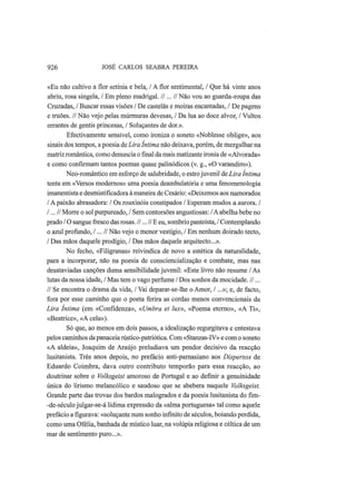 926 JOSÉ CARLOS SEABRA PEREIRA
«Eu não cultivo a flor setínia e bela, / A flor sentimental, / Que há vinte anos
abriu, rosa singela, / Em pleno madrigal. //...// Não vou ao guarda-roupa das
Cruzadas, / Buscar essas visões / De castelãs e moiras encantadas, / De pagens
e truões. // Não vejo pelas murmuras devesas, / Da lua ao doce alvor, / Vultos
errantes de gentis princesas, / Soluçantes de dor.».
Efectivamente sensível, como ironiza o soneto «Noblesse oblige», aos
sinais dos tempos, a poesia de Lira Intima não deixava, porém, de mergulhar na
matriz romântica, como denuncia o final da mais matizante ironia de «Alvorada»
e como confirmam tantos poemas quase palinódicos (v. g., «O varandim»).
Neo-romântico em esforço de salubridade, o estrojuvenil de Lira Intima
tenta em «Versos modernos» uma poesia deambulatória e uma fenomenologia
imanentista e desmistifícadora à maneira de Cesário: «Deixemos aos namorados
/ A paixão abrasadora: / Os rouxinóis constipados / Esperam mudos a aurora. /
/...// Morre o sol purpureado, / Sem contorsões angustiosas: /A abelha bebe no
prado / O sangue fresco das rosas. //...// Ε eu, sombrio panteísta, / Contemplando
o azul profundo, /...// Não vejo o menor vestígio, / Em nenhum doirado tecto,
/ Das mãos daquele prodígio, / Das mãos daquele arquitecto...».
No fecho, «Filigranas» reivindica de novo a estética da naturalidade,
para a incorporar, não na poesia de consciencialização e combate, mas nas
desataviadas canções duma sensibilidade juvenil: «Este livro não resume /As
lutas da nossa idade, / Mas tem o vago perfume / Dos sonhos da mocidade. //...
// Se encontra o drama da vida, / Vai deparar-se-lhe o Amor, /...»; e, de facto,
fora por esse caminho que o poeta ferira as cordas menos convencionais da
Lira Intima (em «Confidenza», «Umbra et lux», «Poema eterno», «A Ti»,
«Beatrice», «A cela»).
Só que, ao menos em dois passos, a idealização regurgitava e entestava
pelos caminhos da panaceia rústico-patriótica. Com «Stanzas-IV» e com o soneto
«A aldeia», Joaquim de Araújo preludiava um pendor decisivo da reacção
lusitanista. Três anos depois, no prefácio anti-parnasiano aos Dispersos de
Eduardo Coimbra, dava outro contributo temporão para essa reacção, ao
doutrinar sobre o Volksgeist amoroso de Portugal e ao definir a genuinidade
única do lirismo melancólico e saudoso que se abebera naquele Volksgeist.
Grande parte das trovas dos bardos malogrados e da poesia lusitanista do fim-
-de-século julgar-se-á lídima expressão da «alma portuguesa» tal como aquele
prefácio a figurava: «soluçante num sonho infinito de séculos, boiando perdida,
como uma Ofélia, banhada de místico luar, na volúpia religiosa e céltica de um
mar de sentimento puro...».
 