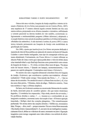 ROMANTISMO TARDIO Ε SURTO NEO-ROMÂNTICO 927
Outros três anos volvidos, Joaquim de Araújo amplifica o intento do bi-
soneto «Natércia» de Lira Intima num poemeto Luís de Camões (Porto, 1887):
uma sequência de 17 sonetos oferecia àquela corrente literária um dos seus
esteios míticos, projectando-se no «Eterno cismador e visionário», sublinhando
a vertente passional na derrota lendária do vate maldito, coonestando re-
ligiosamente a sentimentalidade pungente («Mater dolorosa»), adoptando a
evocação histórica como acicate do pundonor patriótico («A leitura da Epopeia»,
«Prelúdios da catástofre»). A ode nacional A estátua do poeta (1891) e outros
textos tornarão permanente em Joaquim de Araújo esta modalidade de
glorificação de Camões.
Em 1888, o poeta que inserira já em Lira Intima um poema dedicado à
memória de João de Deus publica um opúsculo de sonetos em honra de Eduardo
Coimbra e outros bardos malogrados, num tipo de consagração ecléctica que
nunca abandonará. Curiosamente, em Poetas Mortos é o soneto referente ao
obscuro Pedro de Lima o texto que à época podia deter o valor de retrato duma
crise transindividual e cujo final hoje funciona como premonitório auto-retrato
de Joaquim de Araújo: «... / Ε o triste, os tristes olhos rasos de água, / Na densa
noite da loucura imerso, // Quando um lampejo, momentaneamente, / Lhe
passava no espírito plangente / Contemplava num êxtase o Universo!».
No mesmo ano saía a segunda substancial colectânea lírica de Joaquim
de Araújo, Ocidentais, que corroborava a poética neo-romântica: «Poetas!
sonhadores! / Vinde cantar comigo / Esta mansão das flores, /... //... / Que as
almas são de arminho /Na catedral do amor!» («Numa festa escolar»), «E, à luz
dos seus olhos pretos, / Vibrantes, cheios de afago, / Elaborava sonetos, / Num
tom ossiânico e vago.» («Rimas simples»).
De facto, em Ocidentais acentua-se a reconversão fmissecular do modelo
do bardo, doravante presa do «sombrio spleen»: «Eu que nestes misérrimos
degredos, / A romântica luz crepuscular, / Oiço ainda, através dos arvoredos, /
Os proféticos druidas a cantar, // ...». Assume-se a continuidade de um
imaginário romântico, mormente nesta «Invocação à lua»: «O branca aparição
imaculada, / Refúgio ideal dos corações plangentes, / Tão romanticamente
perfumada / Do aroma etéreo das canções dolentes. // Sílfíde nua, encantadora
fada, / Porque, —dize, cruel!—porque consentes / Em ser a terna Musa namorada
/ Dos bardos liriais e transcendentes?». E, em meio de um madrigalesco tenden-
cialmente Kitsch, defme-se o idiolecto do autor, mormente na (auto-) figuração
imagística como monge «seguindo uma visão celeste» e na carência de afecti-
vidade familiar.
 
