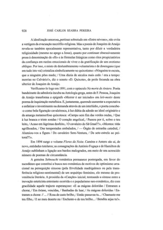 928 JOSÉ CARLOS SEABRA PEREIRA
A idealização amorosa,.pertinaz sobretudo em «Entre névoas», não evita
a vertigem da evacuação necrófilo-religiosa. Mas a poesia de Joaquim de Araújo
revela-se também epocalmente representativa, tanto por diluir a verdadeira
religiosidade (mesmo no apego a Jesus), quanto por continuar obsessivamente
presa à denominação de «fé» e às fórmulas litúrgicas como ritos propiciatórios
da confiança em razões emocionais de viver e da gratificação de um erotismo
oblíquo. Por isso, o misto de deslumbramento voluntarista e de desengano (que
em tudo isto vai) cristaliza simbolicamente no quixotismo: «Ninguém te escuta,
que a ninguém pões medo; / Uma dúzia de séculos mais cedo / era a tempo:
morrias no Calvário!», diz o soneto «D. Quixote», de prole fecunda na obra
ulterior de Joaquim de Araújo.
Verificamo-lo logo em 1891, com o opúsculo Na morte deAntero. Poeta
bandeirante da sabedoria incuba naAntologia grega, antes de F. Pessoa, Joaquim
de Araújo transforma a epígrafe «Morrer é ser iniciado» em leit-motiv deste
poema de inquietação metafísica. E,justamente, querendo aumentar a expectativa
e enfatizar o investimento na demanda através de um interlúdio, o poeta concebe-
-o como bela figuração cavaleiresca, à luz dúbia da adesão ao ideal originário e
da amarga metamorfose quixotesca: «Campo sem fim das verdes ondas, / Que
à luz branca e triste sondas / O coração angelical, / Passou por ti, sobre o teu
leito, /Acaso em lágrimas desfeito, / O cavaleiro do Sã Graal?!», «Montes: titãs
agrilhoados, / Das tempestades embalados, / — Órgão de estranha catedral, /
Alumiou-vos a figura / Do cavaleiro Sem-Ventura, / De sete-estrelo ao pei-
toral?!».
Em 1894 surge o volume Flores da Noite. Camões e Antero são aí, de
novo, entidades tutelares; as consagrações de António Fogaça e de Hamilton de
Araújo sublinham a ligação aos bardos malogrados, em meio de um acrescido
número de poemas de circunstância.
A genuína Sehnsucht romântica permanece postergada, em favor do
sucedâneo que constitui a busca neo-romântica de motivos de optimismo arra-
cional na perseguição sinuosa (pela frivolidade madrigalesca ou pela trans-
ferência religioso-sentimental) de um arquétipo feminino, ele mesmo de pro-
veniência literária. A prosódia da «Canção» inicial, tenteando a síntese entre a
inovação esteticista entretanto ocorrida e o popularismo neo-romântico, diz com
gracilidade aquele trajecto esperançoso: «E as mágoas doloridas / Entraram a
chorar, / Em êxtase, vencidas, / Banhadas do luar; / As mágoas doloridas / En-
traram a chorar. //... // Rosa de casto brilho, / Então passavas tu... / Chamaste-me
teu filho, / Ε ao meu deserto nu / Encheste-o do teu brilho... / Bendita sejas tu!».
 