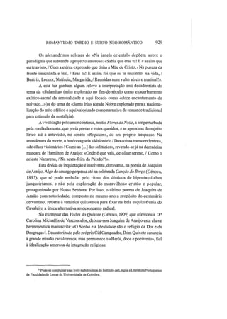ROMANTISMO TARDIO Ε SURTO NEO-ROMÂNTICO 929
Os alexandrinos solenes de «Na janela oriental» depõem sobre o
paradigma que subtende o projecto amoroso: «Sabia que eras tu! Ε é assim que
eu te avisto, / Com a etérea expressão que tinha a Mãe de Cristo, / Na pureza da
fronte imaculada e leal. / Eras tu! Ε assim foi que eu te encontrei na vida, /
Beatriz, Leonor, Natércia, Margarida, / Reunidas num vulto aéreo e matinal!».
A esta luz ganham algum relevo a interpretação anti-decadentista do
tema da «Sulamita» (mito explorado no fim-de-século como exacerbamento
exótico-sacral da sensualidade e aqui focado como «doce encantamento de
noivado...») e do tema de «Santa Iria» (desde Nobre explorado para a naciona-
lização do mito ofélico e aqui valorizado como narrativa de romance tradicional
para estímulo da nostalgia).
Avivificação pelo amor continua, nestas Flores da Noite, a ser perturbada
pela ronda da morte, que preia poetas e entes queridos, e se aproxima do sujeito
lírico até à antevisão, no soneto «Requiem», do seu próprio trespasse. Na
antecâmara da morte, o bardo vagueia «Visionário / Das coisas transcendentes»,
«de olhos visionários / Como as [...] dos solitários», revendo-sejána derradeira
máscara de Hamilton de Araújo: «Onde é que vais, de olhar sereno, / Como o
celeste Nazareno, / Na sexta-feira da Paixão?!».
Esta dívida de inquietação é insolvente, doravante, na poesia de Joaquim
deAraújo. Algo de amargo perpassa até na celebrada Canção do Berço (Génova,
1895), que só pode embalar pelo ritmo dos dísticos de bipentassílabos
junqueirianos, e não pela exploração do maravilhoso cristão e popular,
protagonizado por Nossa Senhora. Por isso, o último poema de Joaquim de
Araújo com notoriedade, composto no mesmo ano a propósito do centenário
cervantino, retorna à temática quixotesca para fixar na bela esquizofrenia do
Cavaleiro a única alternativa ao desencanto radical.
No exemplar das Visões do Quixote (Génova, 1909) que ofereceu a D.a
Carolina Michaelis de Vasconcelos, deixou-nos Joaquim de Araújo esta chave
hermenêutica manuscrita: «O Sonho e a Idealidade são o refúgio da Dor e da
Desgraça»8
. Desautorizado pelo próprio Cid Campeador, Dom Quixote renuncia
à grande missão cavaleiresca, mas permanece o «Herói, doce e poeirento», fiel
à idealização amorosa de integração religiosa:
8
Pode-se compulsar esse livro nabiblioteca do Instituto de Língua e Literatura Portuguesas
da Faculdade de Letras da Universidade de Coimbra.
 