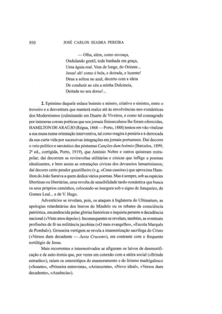 930 JOSÉ CARLOS SEABRA PEREIRA
— Olha, além, como esvoaça,
Ondulando gentil, toda banhada em graça,
Uma águia real. Vem de longe, do Oriente...
Jesus! ah! como é bela, e doirada, e luzente!
Deus a soltou no azul, decerto com a ideia
De conduzir ao céu a minha Dulcineia,
Deitada no seu dorso!...
2. Epónimo daquele enlace boémio e mísero, criativo e sinistro, entre o
troveiro e a desventura que manterá realce até às envolvências neo-românticas
dos Modernismos (culminando em Duarte de Viveiros, e como tal consagrado
por inúmeras coroas poéticas que nosjornais fmisseculares lhe foram oferecidas,
HAMILTON DE ARAÚJO (Régua, 1868—Porto, 1888) tentou em vão vitalizar
a sua musa numa orientação interventiva, tal como reagira à penúria e à derrocada
da sua curta vida por sucessivas integrações emjornais portuenses. Daí decorre
o veio político e sarcástico das póstumas Canções dum boémio (Barcelos, 1899;
2a
ed., corrigida, Porto, 1919), que António Nobre e outros quiseram extra-
polar; daí decorrem as reviravoltas utilitárias e cínicas que inflige a poemas
idealizantes, e bem assim as retratações cívicas dos devaneios lamartinianos;
daí decorre certo pendor gazetilheiro (v.g. «Cena caseira») que aproxima Ham-
ilton do João Saraiva a quem dedica vários poemas. Mas é sempre, sob as espécies
libertinas ou libertárias, uma revolta de sensibilidade tardo-romântica que busca
os seus próprios caminhos, colocando-se insegura sob o signo de Junqueiro, de
Gomes Leal... e de V. Hugo.
Adventícios se revelam, pois, os ataques à Inglaterra do Ultimatum, as
apologias retardatárias dos bravos do Mindelo ou os rebates da consciência
patriótica, encandescida pelas glórias históricas e inquieta perante a decadência
nacional («Vinte anos depois»). Inconsequentes se revelam, também, as eventuais
profissões de fé na militância jacobina («O meu evangelho», «Escola Marquês
de Pombal»). Grosseira vertigem se revela a imanentização sacrílega do Cristo
(«Versos dum decadente — Juxta Crucem»), em contraste com o frequente
sortilégio de Jesus.
Mais recorrentes e intermotivados se afiguram os laivos de desmistifi-
cação e de auto-ironia que, por vezes em conexão com a sátira social («Brinde
estranho»), raiam os estereótipos do enamoramento e do lirismo madrigalesco
(«Soneto», «Primeira entrevista», «Aristocrata», «Novo ideal», «Versos dum
decadente», «Ausência»).
 