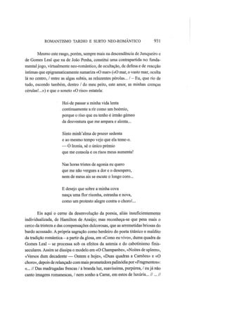 ROMANTISMO TARDIO Ε SURTO NEO-ROMÂNTICO 931
Mesmo este rasgo, porém, sempre mais na descendência de Junqueiro e
de Gomes Leal que na de João Penha, constitui uma contrapartida no funda-
mental jogo, virtualmente neo-romântico, de ocultação, de defesa e de reacção
íntimas que epigramaticamente sumariza «O mar» («O mar, o vasto mar, oculta
lá no centro, / entre as algas subtis, as reluzentes pérolas... / — Eu, que rio de
tudo, escondo também, dentro / do meu peito, este amor, as minhas crenças
cérulas!...») e que o soneto «O riso» estatela:
Hei-de passar a minha vida lenta
continuamente a rir como um boémio,
porque o riso que eu tenho é irmão gémeo
da desventura que me ampara e alenta...
Sinto minh'alma de prazer sedenta
e ao mesmo tempo vejo que ela teme-o.
— Ó Ironia, sê o único prémio
que me consola e os risos meus aumenta!
Nas horas tristes de agonia eu quero
que me não vergues a dor e o desespero,
nem de meus ais se escute o longo coro...
Ε desejo que sobre a minha cova
nasça uma flor risonha, estranha e nova,
como um protesto alegre contra o choro!...
Eis aqui o cerne da desenvolução da poesia, aliás insuficientemente
individualizada, de Hamilton de Araújo; mas reconheça-se que pesa mais o
cerco da tristeza e das compensações dulcorosas, que as arremetidas briosas do
bardo acossado. A própria sagração como herdeiro do poeta titânico e maldito
da tradição romântica—a partir da glosa, em «Como eu vivo», duma quadra de
Gomes Leal — se processa sob os efeitos da astenia e do cabotinismo finis-
seculares. Assim se dissipa o modelo em «O Champanhe», «Noites de spleen»,
«Versos dum decadente — Ontem e hoje», «Duas quadras a Camões» e «O
choro», depois de relançado commais prometedora palinódiapor «Fragmentos»:
«... // Das madrugadas frescas / à branda luz, suavíssima, purpúrea, / eu já não
canto imagens romanescas, / nem sonho a Carne, em estos de luxúria... //...//
 