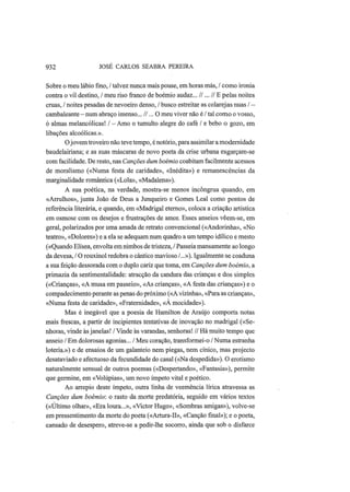 932 JOSÉ CARLOS SEABRA PEREIRA
Sobre o meu lábio fino, / talvez nunca mais pouse, em horas más, / como ironia
contra o vil destino, / meu riso franco de boémio audaz... //... // Ε pelas noites
cruas, / noites pesadas de nevoeiro denso, / busco estreitar as colarejas nuas / —
cambaleante —num abraço imenso... //... O meu viver não é / tal como o vosso,
ó almas melancólicas! / — Amo o tumulto alegre do café / e bebo o gozo, em
libações alcoólicas.».
Ojovem troveiro não teve tempo, é notório, para assimilar a modernidade
baudelairiana; e as suas máscaras de novo poeta da crise urbana esgarçam-se
com facilidade. De resto, nas Canções dum boémio coabitam facilmente acessos
de moralismo («Numa festa de caridade», «Inédita») e remanescências da
marginalidade romântica («Lola», «Madalena»).
A sua poética, na verdade, mostra-se menos incôngrua quando, em
«Arrulhos», junta João de Deus a Junqueiro e Gomes Leal como pontos de
referência literária, e quando, em «Madrigal eterno», coloca a criação artística
em osmose com os desejos e frustrações de amor. Esses anseios vêem-se, em
geral, polarizados por uma amada de retrato convencional («Andorinha», «No
teatro», «Dolores») e a ela se adequam num quadro a um tempo idílico e mesto
(«Quando Elísea, envolta em nimbos de tristeza, / Passeia mansamente ao longo
da devesa, / O rouxinol redobra o cântico mavioso /...»). Igualmente se coaduna
a sua feição dessorada com o duplo cariz que toma, em Canções dum boémio, a
primazia da sentimentalidade: atracção da candura das crianças e dos simples
(«Crianças», «A musa em passeio», «As crianças», «A festa das crianças») e o
compadecimento perante as penas do próximo («A vizinha», «Para as crianças»,
«Numa festa de caridade», «Fraternidade», «A mocidade»).
Mas é inegável que a poesia de Hamilton de Araújo comporta notas
mais frescas, a partir de incipientes tentativas de inovação no madrigal («Se-
nhoras, vinde às janelas! / Vinde às varandas, senhoras! // Há muito tempo que
anseio / Em dolorosas agonias... / Meu coração, transformei-o / Numa estranha
loteria.») e de ensaios de um galanteio nem piegas, nem cínico, mas projecto
desataviado e afectuoso da fecundidade do casal («Na despedida»). O erotismo
naturalmente sensual de outros poemas («Despertando», «Fantasia»), permite
que germine, em «Volúpias», um novo ímpeto vital e poético.
Ao arrepio deste ímpeto, outra linha de veemência lírica atravessa as
Canções dum boémio: o rasto da morte predatória, seguido em vários textos
(«Último olhar», «Era loura...», «Victor Hugo», «Sombras amigas»), volve-se
em pressentimento da morte do poeta («Artura-II», «Canção final»); e o poeta,
cansado de desespero, atreve-se a pedir-lhe socorro, ainda que sob o disfarce
 