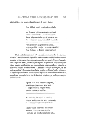 ROMANTISMO TARDIO Ε SURTO NEO-ROMÂNTICO 933
dissipatório, e por uma vez baudelairiano, de «Mors laeta»:
Vem, ó Morte gentil, rameira desgrenhada!
Ah! deixa-me beijar-te a espádua acetinada.
Embala-me cantando. Ao som da tua voz,
Numa volúpia estranha, hei-de tactear, a sós,
Teu corpo airoso e nu, ó doida! ó bem amada!
Vê tu como sorri alegremente a aurora...
— Vem partilhar comigo a extrema bebedeira!
Vem! Rolemos os dois por essas ruas fora!
Nesta senda desconcertante sobressaem dois momentos das Canções dum
boémio. Ambos frustram a expectativa de evasão neo-romântica tradicionalista
que com os títulos e subtítulos sorrateiramente haviam gerado. Numa «Aguarela»
de «Véspera de Natal», certa notação flagrante do quotidiano surpreende quem
vá no encalço nostálgico de uma cena patriarcal em comovedora e pia noite de
consoada: «Sob o modesto umbral / Um velho a soluçar recordações, / Ε em
meio do quintal / Dois pequenitos a britar pinhões...». Num «Quadro minhoto»,
o esperado pitoresco rural convive, sob o impulso do estranhamento metafórico
manobrado numa atitude curiosa de desplante artístico, com um lúgrube arrepio
expressionista:
Erguem-se ao ar os pinheirais despidos,
como lanças varando um peito azul,
— harpas aonde as virações do sul
ensaiam elegias de gemidos...
Dia d'inverno. Os ramos do arvoredo
tremem, assim como um rapaz com medo,
ou como as cordas frouxas duma lira...
Ε eu no wagon componho este soneto,
enquanto o céu veste casaco preto
e em baixo um moinho lentamente gira...
 