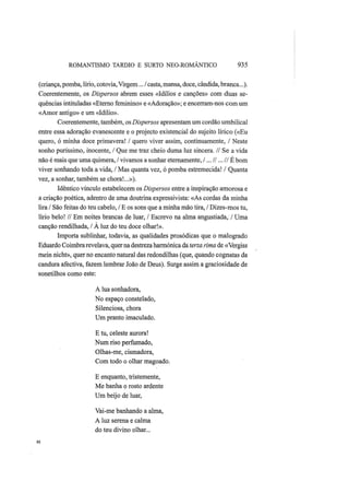 ROMANTISMO TARDIO Ε SURTO NEO-ROMÂNTICO 935
(criança, pomba, lírio, cotovia, Virgem... / casta, mansa, doce, cândida, branca...).
Coerentemente, os Dispersos abrem esses «Idílios e canções» com duas se-
quências intituladas «Eterno feminino» e «Adoração»; e encerram-nos com um
«Amor antigo» e um «Idílio».
Coerentemente, também, os Dispersos apresentam um cordão umbilical
entre essa adoração evanescente e o projecto existencial do sujeito lírico («Eu
quero, ó minha doce primavera! / quero viver assim, continuamente, / Neste
sonho puríssimo, inocente, / Que me traz cheio duma luz sincera. // Se a vida
não é mais que uma quimera, / vivamos a sonhar eternamente, I ...II ...IIÉ bom
viver sonhando toda a vida, / Mas quanta vez, ó pomba estremecida! / Quanta
vez, a sonhar, também se chora!...»).
Idêntico vínculo estabelecem os Dispersos entre a inspiração amorosa e
a criação poética, adentro de uma doutrina expressivista: «As cordas da minha
lira / São feitas do teu cabelo, / Ε os sons que a minha mão tira, / Dizes-mos tu,
lírio belo! // Em noites brancas de luar, / Escrevo na alma angustiada,/ Uma
canção rendilhada, / A luz do teu doce olhar!».
Importa sublinhar, todavia, as qualidades prosódicas que o malogrado
Eduardo Coimbra revelava, quer na destreza harmónica da terza rima de «Vergiss
mein nicht», quer no encanto natural das redondilhas (que, quando cognatas da
candura afectiva, fazem lembrar João de Deus). Surge assim a graciosidade de
sonetilhos como este:
A lua sonhadora,
No espaço constelado,
Silenciosa, chora
Um pranto imaculado.
Ε tu, celeste aurora!
Num riso perfumado,
Olhas-me, cismadora,
Com todo o olhar magoado.
Ε enquanto, tristemente,
Me banha o rosto ardente
Um beijo de luar,
Vai-me banhando a alma,
A luz serena e calma
do teu divino olhar...
 