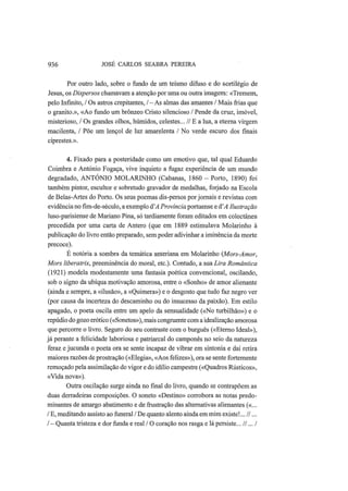936 JOSÉ CARLOS SEABRA PEREIRA
Por outro lado, sobre o fundo de um teísmo difuso e do sortilégio de
Jesus, os Dispersos chamavam a atenção por uma ou outra imagem: «Tremem,
pelo Infinito, / Os astros crepitantes, /-As almas das amantes / Mais frias que
o granito.», «Ao fundo um brônzeo Cristo silencioso / Pende da cruz, imóvel,
misterioso, / Os grandes olhos, húmidos, celestes... // Ε a lua, a eterna virgem
macilenta, / Põe um lençol de luz amarelenta / No verde escuro dos finais
ciprestes.».
4. Fixado para a posteridade como um emotivo que, tal qual Eduardo
Coimbra e António Fogaça, vive inquieto a fugaz experiência de um mundo
degradado, ANTÓNIO MOLARINHO (Cabanas, 1860 - Porto, 1890) foi
também pintor, escultor e sobretudo gravador de medalhas, forjado na Escola
de Belas-Artes do Porto. Os seus poemas dis-persos por jornais e revistas com
evidência no fim-de-século, a exemplo á'A Província portuense e d'A Ilustração
luso-parisiense de Mariano Pina, só tardiamente foram editados em colectânea
precedida por uma carta de Antero (que em 1889 estimulava Molarinho à
publicação do livro então preparado, sem poder adivinhar a iminência da morte
precoce).
É notória a sombra da temática anteriana em Molarinho (Mors-Amor,
Mors liberatrix, preeminência do moral, etc). Contudo, a sua Lira Romântica
(1921) modela modestamente uma fantasia poética convencional, oscilando,
sob o signo da ubíqua motivação amorosa, entre o «Sonho» de amor alienante
(ainda e sempre, a «ilusão», a «Quimera») e o desgosto que tudo faz negro ver
(por causa da incerteza do descaminho ou do insucesso da paixão). Em estilo
apagado, o poeta oscila entre um apelo da sensualidade («No turbilhão») e o
repúdio do gozo erótico («Sonetos»), mais congruente com a idealização amorosa
que percorre o livro. Seguro do seu contraste com o burguês («Eterno Ideal»),
já perante a felicidade laboriosa e patriarcal do camponês no seio da natureza
feraz e jucunda o poeta ora se sente incapaz de vibrar em sintonia e daí retira
maiores razões de prostração («Elegia», «Aos felizes»), ora se sente fortemente
remoçado pela assimilação do vigor e do idílio campestre («Quadros Rústicos»,
«Vida nova»).
Outra oscilação surge ainda no final do livro, quando se contrapõem as
duas derradeiras composições. O soneto «Destino» corrobora as notas predo-
minantes de amargo abatimento e de frustração das alternativas alienantes («...
/ E, meditando assisto ao funeral /De quanto alento ainda em mim existe!...//...
/ — Quanta tristeza e dor funda e real / O coração nos rasga e lá persiste... //.../
 