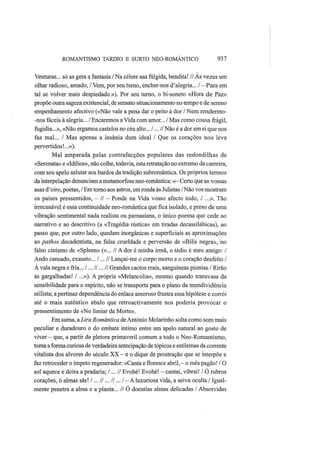 ROMANTISMO TARDIO Ε SURTO NEO-ROMANTICO 937
Venturas... só as gera a fantasia / Na célere asa fúlgida, bendita! // Às vezes um
olhar radioso, amado, / Vem, por seu turno, encher-nos d'alegria... / - Para em
tal se volver mais despiedado.»). Por seu turno, o bi-soneto «Hora de Paz»
propõe outra sageza existencial, de sensato situacionamento no tempo e de sereno
empenhamento afectivo («Não vale a pena dar o peito à dor / Nem rendermo-
-nos fáceis à alegria... / Encaremos a Vida com amor... / Mas como cousa frágil,
fugidia...», «Não ergamos castelos no céu alto... /... //Não é a dor em si que nos
faz mal... / Mas apenas a insânia dum ideal / Que os corações nos leva
pervertidos!...»).
Mal amparada pelas contrafacções populares das redondilhas de
«Serenata» e «Idílios», não colhe, todavia, esta retratação no extremo da carreira,
com seu apelo salutar aos bardos da tradição subromântica. Os próprios termos
da interpelação denunciam a metamorfose neo-romântica:«—Certo que as vossas
asas d'oiro, poetas, / Em torno aos astros, em ronda às Julietas / Não vos mostram
os países pressentidos, - // — Ponde na Vida vosso afecto todo, / ...». Tão
irrecusável é essa continuidade neo-romântica que fica isolado, e preso de uma
vibração sentimental nada realista ou parnasiana, o único poema que cede ao
narrativo e ao descritivo (a «Tragédia rústica» em tiradas decassilábicas), ao
passo que, por outro lado, quedam inorgânicas e superficiais as aproximações
ao pathos decadentista, na falsa crueldade e perversão de «Bilis negra», no
falso cinismo de «Spleen» («... // A dor é minha irmã, o tédio é meu amigo: /
Ando cansado, exausto... /... // Lançai-me o corpo morto e o coração desfeito /
A vala negra e fria... I... II ...II Grandes cactos reais, sanguíneas pionias / Rirão
às gargalhadas! / ...»). A própria «Melancolia», mesmo quando transvasa da
sensibilidade para o espírito, não se transporta para o plano da mundividência
niilista; a pertinaz dependência do enlace amoroso frustra essa hipótese e corrói
até o mais autêntico abalo que retroactivamente nos poderia provocar o
pressentimento de «No limiar da Morte».
Em suma, aLira Romântica de António Molarinho solta como som mais
peculiar e duradouro o do embate íntimo entre um apelo natural ao gosto de
viver — que, a partir da pletora primaveril comum a todo o Neo-Romantismo,
toma a forma curiosa de verdadeira antecipação de tópicos e estilemas da corrente
vitalista dos alvores do século XX — e o dique de prostração que se interpõe e
faz retroceder o ímpeto regenerador: «Canta e floresce abril, — o mês pagão! / O
sol aquece e doira a pradaria; /...// Evohé! Evohé! - cantai, vibrai! / Ó rubros
corações, ó almas sãs! /... //... //... I — A luxuriosa vida, a seiva oculta / Igual-
mente penetra a alma e a planta... // O doentias almas delicadas / Absorvidas
 