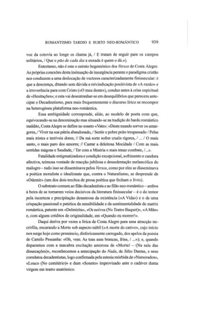 ROMANTISMO TARDIO Ε SURTO NEO-ROMÂNTICO 939
voz da cotovia ao longe os chama já, / Ε tratam de seguir para os campos
solitários, / Que o pão de cada dia a enxada é quem o dá.»).
Entretanto, não é este o estrato hegemónico dos Versos de Costa Alegre.
As próprias conexões desta insinuação de insurgênciaperante o paradigma cristão
nos conduzem a uma deslocação de vectores caracterizadamente fmissecular: é
que a descrença, ditando sem dúvida a reivindicação positivista de «A razão» e
a irreverência para com Cristo («O meu dente»), conduz antes à crise espiritual
de «Hesitações»; e esta vai desentranhar-se em desequilíbrios que parecem ante-
cipar o Decadentismo, para mais frequentemente o discurso lírico se recompor
na heterogénea plataforma neo-romântica.
Essa ambiguidade corresponde, aliás, ao modelo de poeta com que,
equivocando-sena denominação mas situando-se natradição do bardo romântico
maldito, CostaAlegre se define no soneto «Vate»: «Deste mundo sorver os amar-
gores, / Viver na sua pátria abandonado, / Sentir o pobre peito trespassado / Pelas
mais tristes e terríveis dores; // Da má sorte sofrer cruéis rigores, I... I O mais
santo, o mais puro dos amores; // Cantar a deleitosa Mocidade / Com as mais
sentidas mágoas e Saudade, / Ter com a Miséria o mais tenaz combate, /...».
Fatalidade estigmatizadora e condição excepcional, sofrimento e candura
afectiva, teimosa vontade de reacção jubilosa e dessedentação melancólica do
malogro—tudo isso se disseminava pelos Versos, como por eles se disseminava
a poética moralista e idealizante que, contra o Naturalismo, se desprende de
«Odemir» (um dos dois trechos de prosa poética que fecham o livro).
O substrato comum ao filão decadentista e aofilãoneo-romântico—ambos
à beira de se tornarem veios decisivos da literatura fmissecular — é o do temor
pela incerteza e precipitação desastrosa da existência («A Vida») e o de uma
crispação passional e patética da sensibilidade e da sentimentalidade de matriz
romântica, patente em «Delmirita», «Os noivos (No Teatro Baquet)», «AMãe»
e, com alguns créditos de originalidade, em «Quando eu morrer!».
Daqui deriva por vezes a lírica de Costa Alegre para uma atracção ne-
crófila, encarando a Morte sob aspecto núbil («A morte do cativo», cujo início
nos surge hoje como prenúncio, disforicamente carregado, dos apelos da poesia
de Camilo Pessanha: «Oh, vem. As tuas asas brancas, frias, /...»); e, quando
deparamos com a macabra excitação amorosa de «Morta! — (Na sala das
dissecações)», reconhecemos a antecipação do Nada, de Júlio Dantas, e seus
correlatos decadentistas, logo confirmada pela estesiamórbida de «Namorados»,
«Louco (No cemitério)» e dum «Soneto» improvisado ante o cadáver duma
virgem em teatro anatómico.
 