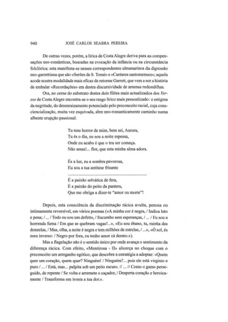 940 JOSÉ CARLOS SEABRA PEREIRA
De outras vezes, porém, a lírica de CostaAlegre deriva para as compen-
sações neo-românticas, buscadas na evocação da infância ou na circunstância
folclórica: esta manifesta-se nesses correspondentes ultramarinos da digressão
neo-garrettiana que são «Serões de S. Tomé» e «Cantares santomenses»; aquela
acode noutra modalidade mais eficaz de retomar Garrett, que vem a ser a história
de embalar «Recordações» em destra discursividade de amenas redondilhas.
Ora, no cerne do substrato destes dois filões mais actualizados dos Ver-
sos de CostaAlegre encontra-se o seu rasgo lírico mais pessoalizado: o estigma
danegritude, do desenraizamento potenciado pelo preconceito racial, cuja cons-
ciencialização, muita vez esquivada, abre neo-romanticamente caminho numa
albente erupção passional:
Tu tens horror de mim, bem sei, Aurora,
Tu és o dia, eu sou a noite espessa,
Onde eu acabo é que o teu ser começa.
Não amas!... flor, que esta minha alma adora.
Es a luz, eu a sombra pavorosa,
Eu sou a tua antítese frisante
É a paixão selvática de fera,
É a paixão do peito da pantera,
Que me obriga a dizer-te "amor ou morte"!
Depois, esta consciência da discriminação rácica avulta, penosa ou
intimamente reversível, em vários poemas («A minha cor é negra, / Indica luto
e pena; /... / Todo eu sou um defeito, / Sucumbo sem esperanças, /... / Eu sou a
horrenda furna / Em que se quebram vagas!...», «Eu sou ébano, tu, rainha das
donzelas, / Mas, olha, a noite é negra e tem milhões de estrelas, /...», «O sol, és
meu inverso: / Negro por fora, eu tenho amor cá dentro.»).
Mas a flagelação não é o sentido único por onde avança o sentimento da
diferença rácica. Com efeito, «Mentirosa - II» alicerça no choque com o
preconceito um arreganho egótico, que descobre a estratégia a adoptar: «Quem
quer um coração, quem quer? Ninguém! / Ninguém?... pois ele está virgínio e
puro /... / Está, mas... palpita sob um peito escuro. //...// Como o gamo perse-
guido, de repente / Se volta e arremete o caçador, / Desperta coração e heroica-
mente / Transforma em ironia a tua dor.».
 