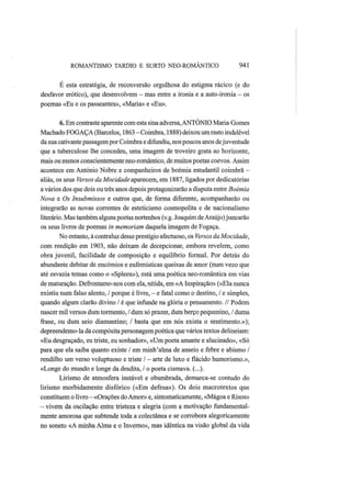 ROMANTISMO TARDIO Ε SURTO NEO-ROMÂNTICO 941
Ε esta estratégia, de reconversão orgulhosa do estigma rácico (e do
desfavor erótico), que desenvolvem — mas entre a ironia e a auto-ironia — os
poemas «Eu e os passeantes», «Maria» e «Eu».
6. Em contraste aparente com esta sina adversa,ANTÓNIO Maria Gomes
Machado FOGAÇA (Barcelos, 1863 —Coimbra, 1888) deixou um rasto indelével
da sua cativante passagempor Coimbra e difundiu, nos poucos anos dejuventude
que a tuberculose lhe concedeu, uma imagem de troveiro grata ao horizonte,
mais ou menos conscientemente neo-romântico, de muitos poetas coevos. Assim
acontece em António Nobre e companheiros de boémia estudantil coimbrã —
aliás, os seus Versos da Mocidade aparecem, em 1887, ligados por dedicatórias
a vários dos que dois ou três anos depois protagonizarão a disputa entre Boémia
Nova e Os Insubmissos e outros que, de forma diferente, acompanharão ou
integrarão as novas correntes de esteticismo cosmopolita e de nacionalismo
literário. Mas também alguns poetas nortenhos (v.g. Joaquim de Araújo) juncarão
os seus livros de poemas in memoriam daquela imagem de Fogaça.
No entanto, à contraluz desse prestígio afectuoso, os Versos da Mocidade,
com reedição em 1903, não deixam de decepcionar, embora revelem, como
obra juvenil, facilidade de composição e equilíbrio formal. Por detrás do
abundante debitar de encómios e eufemísticas queixas de amor (num vezo que
até esvazia temas como o «Spleen»), está uma poética neo-romântica em vias
de maturação. Defrontamo-nos com ela, nítida, em «A Inspiração» («Ela nunca
existiu num falso alento, / porque é livre, - e fatal como o destino, / e simples,
quando algum clarão divino / é que infunde na glória o pensamento. // Podem
nascer mil versos dum tormento, / dum só prazer, dum berço pequenino, / duma
frase, ou dum seio diamantino; / basta que em nós exista o sentimento.»);
depreendemo-la da compósita personagem poética que vários textos delineiam:
«Eu desgraçado, eu triste, eu sonhador», «Um poeta amante e alucinado», «Só
para que ela saiba quanto existe / em minh'alma de anseio e febre e abismo /
rendilho um verso voluptuoso e triste / — arte de luxo e flácido humorismo.»,
«Longe do mundo e longe da desdita, / o poeta cismava. (...).
Lirismo de atmosfera instável e obumbrada, demarca-se contudo do
lirismo morbidamente disfórico («Em defesa»). Os dois macrotextos que
constituem o livro - «Orações do Amor» e, sintomaticamente, «Mágoa e Risos»
— vivem da oscilação entre tristeza e alegria (com a motivação fundamental-
mente amorosa que subtende toda a colectânea e se corrobora alegoricamente
no soneto «A minha Alma e o Inverno», mas idêntica na visão global da vida
 